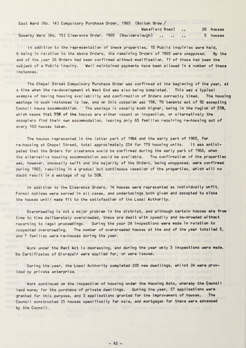 East Ward (No. 14) Compulsory Purchase Order^ 1%5 (Bolton Brow/ Wakefield Road) .. 28 houses Sowerby Ward (No. 15) Clearance Order, 1965 (Boulderdough) .. .. 5 houses In addition to the representation of these properties, 13 Public Inquiries were held, 6 being in relation to the above Orders, the remaining Orders of 1965 were unopposed. By the end of the year 26 Orders had been confirmed without modification, 11 of these had been the subject of a Public Inquiry. Well maintained payments have been allowed In a number of these Instances. The Chapel Street Compulsory Purchase Order was confirmed at the beginning of the year, at a time when the re^’development at West End was also being completed. This was a typical example of having housing availability and confirmation of Orders correctly timed. The housing wastage in such instances Is low, and on this occasion was 15X, 78 tenants out of 92 accepting Council house accommodation. The wastage Is usually much higher, being In the region of 35X, which means that 35Jf of the houses are either vacant on Inspection, or alternatively the occupiers find their own accommodation, leaving only 65 families requiring re-housing out of every 100 houses taken. The houses represented In the latter part of 1964 and the early part of 1%5, for re=houslng at Chapel Street, total approximately 234 for 178 housing units. It was antici¬ pated that the Orders for clearance would be confirmed during the early part of 1966, when the alternative housing accommodation would be available. The confirmation of the properties was, however, unusually swift and the majority of the Orders, being unopposed, were confirmed during 1965, resulting In a gradual but continuous vacation of the properties, which will no doubt result In a wastage of up to 50%. In addition to the Clearance Orders, 14 houses were represented as Individually unfit. Formal notices were served In all cases, and undertakings both given and accepted to close the houses until made fit to the satisfaction of the Local Authority. Overcrowding Is not a major problem In the district, and although certain houses are from time to time deliberately overcrowded, these are dealt with speedily and de-crowded without resorting to legal proceedings. During the year 24 Inspections were made In relation to suspected overcrowding. The number of overcrowded houses at the end of the year totalled 5, and 7 families were re-housed during the year. Work under the Rent Act Is decreasing, and during the year only 3 Inspections were made. No Certificates of Disrepair were applied for, or were issued. During the year, the Local Authority completed 203 new dwellings, whilst 24 were prov¬ ided by private enterprise. Work continued on the Inspection of housing under the Housing Acts, whereby the Council lend money for the purchase of private dwellings. During the year, 57 applications were granted for this purpose, and 5 applications granted for the improvement of houses. The Council constructed 23 houses specifically for sale, and mortgages for these were advanced by the CouncII.