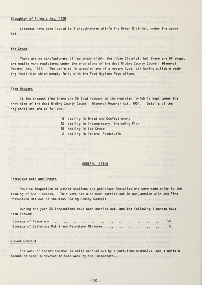 Slaughter of Animals Act, 1958 Licences have been Issued to 9 slaughtermen withfn the Urban District, under the above Act. Ice Cream There are no manufacturers of Ice cream within the Urban District, but there are 67 shops, and mobile vans registered under the provisions of the West Riding County Council (General Powers) Act, 1951. The vehicles In question are of a modern type, all having suitable wash¬ ing facilities which comply fully with the Food Hygiene Regulations. Food Hawkers At the present time there are 36 food hawkers on the register, which Is kept under the provision of the West Riding County Council (General Powers) Act, 1951. Details of the registrations are as follows:- 6 dealing in Bread and Confectionery 13 dealing In Greengrocery, Including Fish 15 dealing In Ice Cream 2 dealing In General Foodstuffs GENERAL ITEMS Petroleum Acts and Orders Routine Inspection of petrol stations and petroleum installations were made prior to the Issuing of the licences. This work has also been carried out in conjunction with the Fire Prevention Officer of the West Riding County Council. During the year 33 Inspections have been carried out, and the following licences have been Issued:- Storage of Petroleum.. .. .. 38 Storage of Cellulose Paint and Petroleum Mixtures .. 6 Rodent Control The work of rodent control Is still carried out by a part-time operative, and a certain amount of time Is devoted to this work by the Inspectors.*