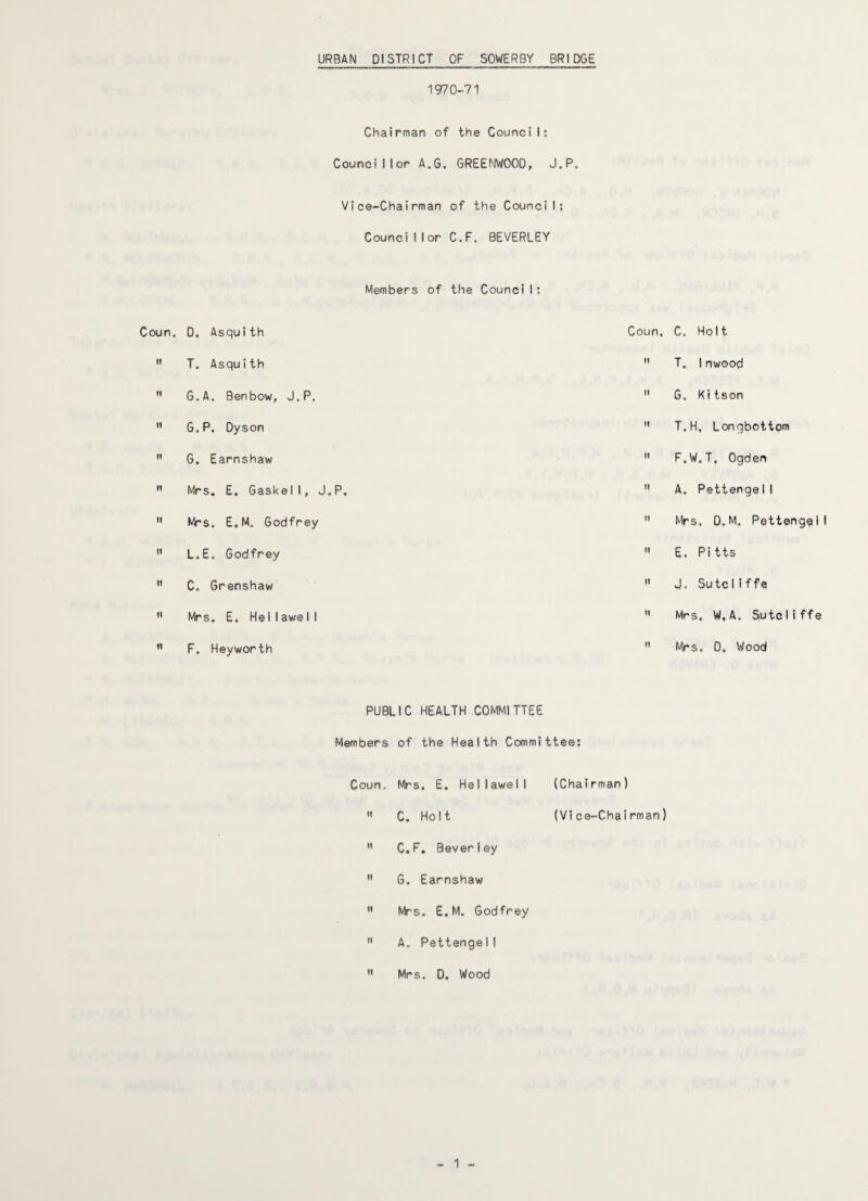 URBAN DISTRICT OF SOWERBY BRIDGE 1970-71 Chairman of the Council: Councillor A.G. GREENWOOD, J.P. Vice-Chairman of the Council: Counci I lor C.F. BEVERLEY Members of the Council: Coun. D. Asquith Coun.  T. Asquith  ” G.A. Ben bow, J.P.   G.P. Dyson   G. Earnshaw  ” Mrs. E. Gaskell, J.P.   Mrs. E.M. Godfrey   L.E. Godfrey   C. Grenshaw   Mrs. E. Hell awe I I   F. Heyworth ” PUBLIC HEALTH COMMITTEE Members of the Health Committee: Coun, Mrs. E. Hellawell (Chairman)  C. Holt (Vice-Chairman)  C.F. Beverley  G. Earnshaw  Mrs. E.M. Godfrey  A. PettengeI I ” Mrs. D. Wood - 1 - C. Holt T. Inwood G. Kitson T.H. Lonqbottom F.W.T, Ogden A. PettengeI I Mrs. D.M. PettengeI I E. Pitts J. Sutcliffe Mrs. W.A. SutcIiffe Mrs. D. Wood