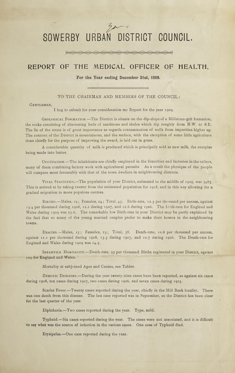 SOWERBY URBAN DISTRICT COUNCIL. REPORT OF THE MEDICAL OFFICER OF HEALTH, For the Year ending December 31st, 1909. TO THE CHAIRMAN AND MEMBERS OF THE COUNCIL: Gentlemen, I beg to submit for your consideration my Report for the year 1909. Geological Formation.—The District is situate on the dip-slope of a Millstone-grit formation, the rocks consisting of alternating beds of sandstone and shales which dip roughly from N.W. to S.E. The lie of the strata is of great importance as regards contamination of wells from inipurities higher up. The contour^of the District is mountainous, and the surface, with the exception of some little agriculture done chiefly for the purpose of improving the sward, is laid out in grass. A considerable quantity of milk is produced which is principally sold as new milk, the overplus being made into butter. Occupation.—The inhabitants are chiefly employed in the foundries and factories in the valleys, many of them combining factory work with agricultural pursuits As a result the physique of the people will compare most favourably with that of the town dwellers in neighbouring districts. Vital Statistics.—The population of your District, estimated to the middle of 1909, was 3487. This is arrived at by taking twenty from the estimated population for 1908, and in this way allowing for a gradual migration to more populous centres. Births.—Males, 19; Females, 24; 'I'otal, 43. Birth-rate, 12.3 per thousand per annum, against 13.4 per thousand during 1908, 12.i during 1907, and 12.6 during 1906. The birth-rate for England and Wales during 1909 was 25.6. The remarkably low Birth-rate in your District may be partly explained by the fact that so many of the young married couples prefer to make their homes in the neighbouring towns. Deaths.—Males, 15; Females, 23; Total, 38. Death-rate, 10.8 per thousand per annum, against ii.i per thousand during 1908, 13.3 during 1907, and 10.7 during 1906. The Death-rate for England and Wales during 1909 was 14.5. Infantile Mortality.—Death-rate, 93 per thousand Births registered in your District, against 109 for England and Wales. Mortality at subjoined Ages and Causes, see fl'ables. Zymotic Diseases.—During the year twenty-nine cases have been reported, as against six cases during 1908, ten cases during 1907, two cases during 1906, and seven cases during 1905. Scarlet Fever.—Twenty cases reported during the year, chiefly in the Mill Bank locality. There was one death from this disease. The last case reported was in September, so the District has been clear for the last quarter of the year. Diphtheria.—Two cases reported during the year. Type, mild. Typhoid.—Six cases reported during the year. The cases were not associated, and it is difficult to say what was the source of infection in the various cases. One case of Typhoid died. Erysipelas.—One case reported during the year.