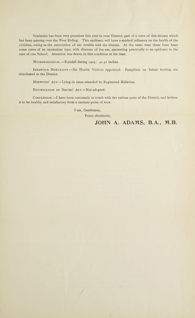 Scarlatina has been very prevalent this year in your District, part of a wave of this disease which has been passing over the West Riding. This epidemic will have a marked influence on the health of the children, owing to the association of ear trouble with the disease. At the same time there have been some cases of an anomalous type, with diseases of the ear, amounting practically to an epidemic in the case of one School. Attention was drawn to this condition at the time. Meteorological.—Rainfall during 1909: 41.31 inches. Infantile Mortality.—No Health Visitors appointed. Pamphlets on Infant feeding are distributed in the District. Midwives’ Act.—Lying-in cases attended by Registered Midwives. Notification of Births’ Act.—Not adopted. Conclusion.—I have been constantly in touch with the various parts of the District, and believe it to be healthy and satisfactory from a sanitary point of view. I am. Gentlemen, Yours obediently, JOHN A. ADAMS, B.A., M.B.