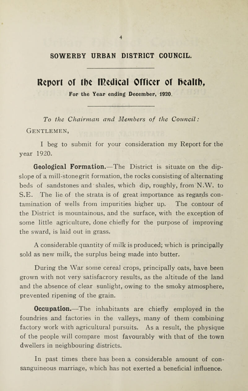 SOWERBY URBAN DISTRICT COUNCIL. Report of ibe ri^edical Officer of f>eaitb. For the Year ending December, 1920. To the Chairman and Members of the Council: Gentlemen, I beg to submit for your consideration my Report for the year 1920. Geological Formation.—The District is situate on the dip- slope of a mill-stonegrit formation, the rocks consisting of alternating beds of sandstones and'shales, which dip, roughly, from N.W. to S.E. The lie of the strata is of great importance as regards con¬ tamination of wells from impurities higher up. The contour of the District is mountainous, and the surface, with the exception of some little agriculture, done chiefly for the purpose of improving the sward, is laid out in grass. A considerable quantity of milk is produced; which is principally sold as new milk, the surplus being made into butter. During the War some cereal crops, principally oats, have been grown with not very satisfacrory results, as the altitude of the land and the absence of clear sunlight, owing to the smoky atmosphere, prevented ripening of the grain. Occupation.—The inhabitants are chiefly employed in the foundries and factories in the valleys, many of them combining factory work with agricultural pursuits. As a result, the physique of the people will compare most favourably with that of the town dwellers in neighbouring districts. In past times there has been a considerable amount of con¬ sanguineous marriage, which has not exerted a beneficial influence.