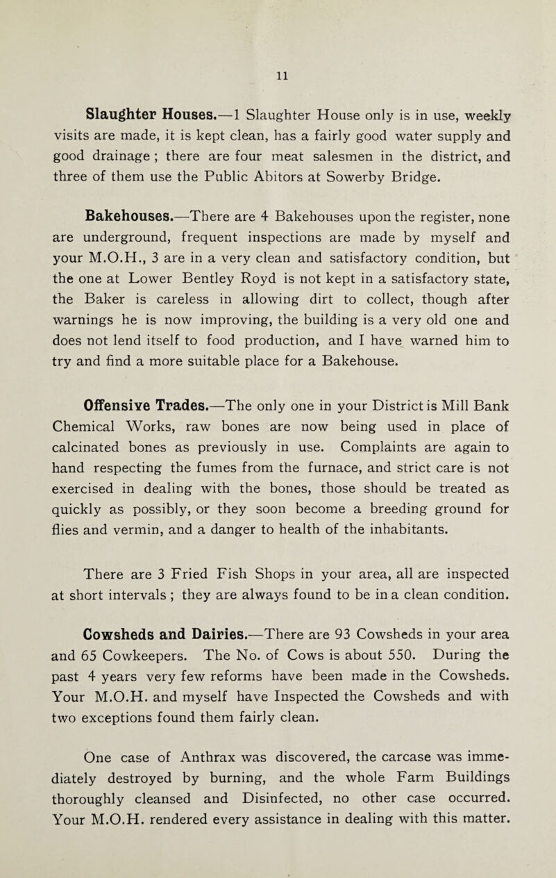 Slaughter Houses.—1 Slaughter House only is in use, weekly visits are made, it is kept clean, has a fairly good water supply and good drainage ; there are four meat salesmen in the district, and three of them use the Public Abitors at Sowerby Bridge. Bakehouses.—There are 4 Bakehouses upon the register, none are underground, frequent inspections are made by myself and your 3 are in a very clean and satisfactory condition, but the one at Lower Bentley Royd is not kept in a satisfactory state, the Baker is careless in allowing dirt to collect, though after warnings he is now improving, the building is a very old one and does not lend itself to food production, and I have^ warned him to try and find a more suitable place for a Bakehouse. Offensive Trades.—The only one in your District is Mill Bank Chemical Works, raw bones are now being used in place of calcinated bones as previously in use. Complaints are again to hand respecting the fumes from the furnace, and strict care is not exercised in dealing with the bones, those should be treated as quickly as possibly, or they soon become a breeding ground for flies and vermin, and a danger to health of the inhabitants. There are 3 Fried Fish Shops in your area, all are inspected at short intervals ; they are always found to be in a clean condition. Cowsheds and Dairies.—There are 93 Cowsheds in your area and 65 Cowkeepers. The No. of Cows is about 550. During the past 4 years very few reforms have been made in the Cowsheds. Your M.O.H. and myself have Inspected the Cowsheds and with two exceptions found them fairly clean. One case of Anthrax was discovered, the carcase was imme¬ diately destroyed by burning, and the whole Farm Buildings thoroughly cleansed and Disinfected, no other case occurred. Your M.O.H. rendered every assistance in dealing with this matter.