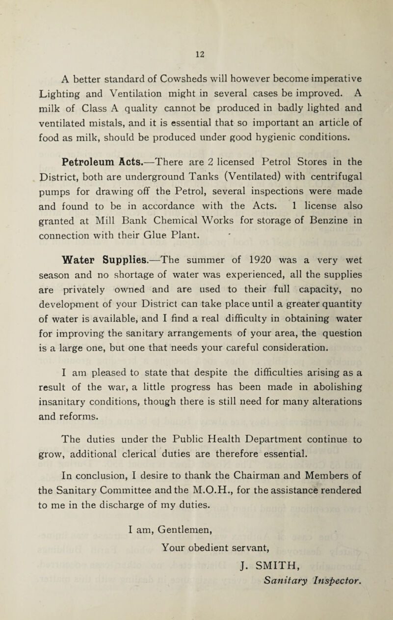 A better standard of Cowsheds will however become imperative Lighting and Ventilation might in several cases be improved. A milk of Class A quality cannot be produced in badly lighted and ventilated mistals, and it is essential that so important an article of food as milk, should be produced under good hygienic conditions. Petroleum Acts.—There are 2 licensed Petrol Stores in the District, both are underground Tanks (Ventilated) with centrifugal pumps for drawing off the Petrol, several inspections were made and found to be in accordance with the Acts. 1 license also granted at Mill Bank Chemical Works for storage of Benzine in connection with their Glue Plant. Water Supplies.—The summer of 1920 was a very wet season and no shortage of water was experienced, all the supplies are privately owned and are used to their full capacity, no development of your District can take place until a greater quantity of water is available, and I find a real difficulty in obtaining water for improving the sanitary arrangements of your area, the question is a large one, but one that needs your careful consideration. I am pleased to state that despite the difficulties arising as a result of the war, a little progress has been made in abolishing insanitary conditions, though there is still need for many alterations and reforms. The duties under the Public Health Department continue to grow, additional clerical duties are therefore essential. In conclusion, I desire to thank the Chairman and Members of the Sanitary Committee and the M.O.H., for the assistance rendered to me in the discharge of my duties. I am. Gentlemen, Your obedient servant, J. SMITH, Sanitary Inspector.