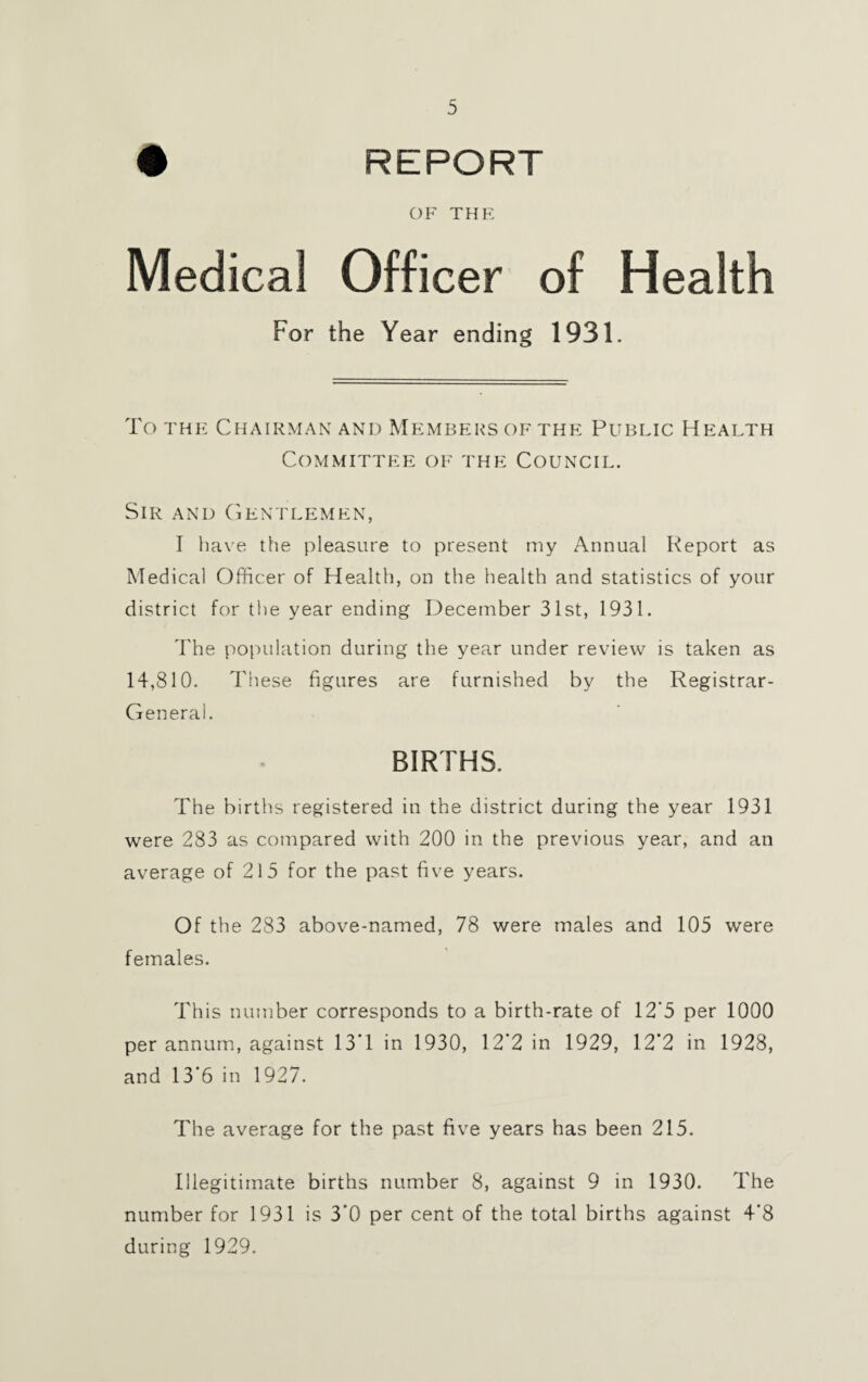 • REPORT OF THE Medical Officer of Health For the Year ending 1931. To the Chairman and Members of the Public Health Committee of the Council. Sir and Gentlemen, I have the pleasure to present my Annual Report as Medical Officer of Health, on the health and statistics of your district for the year ending December 31st, 1931. The population during the year under review is taken as 14,810. These figures are furnished by the Registrar- General. BIRTHS. The births registered in the district during the year 1931 were 283 as compared with 200 in the previous year, and an average of 215 for the past five years. Of the 283 above-named, 78 were males and 105 were females. This number corresponds to a birth-rate of 12'5 per 1000 per annum, against 13‘1 in 1930, 12*2 in 1929, 12*2 in 1928, and 13*6 in 1927. The average for the past five years has been 215. Illegitimate births number 8, against 9 in 1930. The number for 1931 is 3*0 per cent of the total births against 4*8 during 1929.