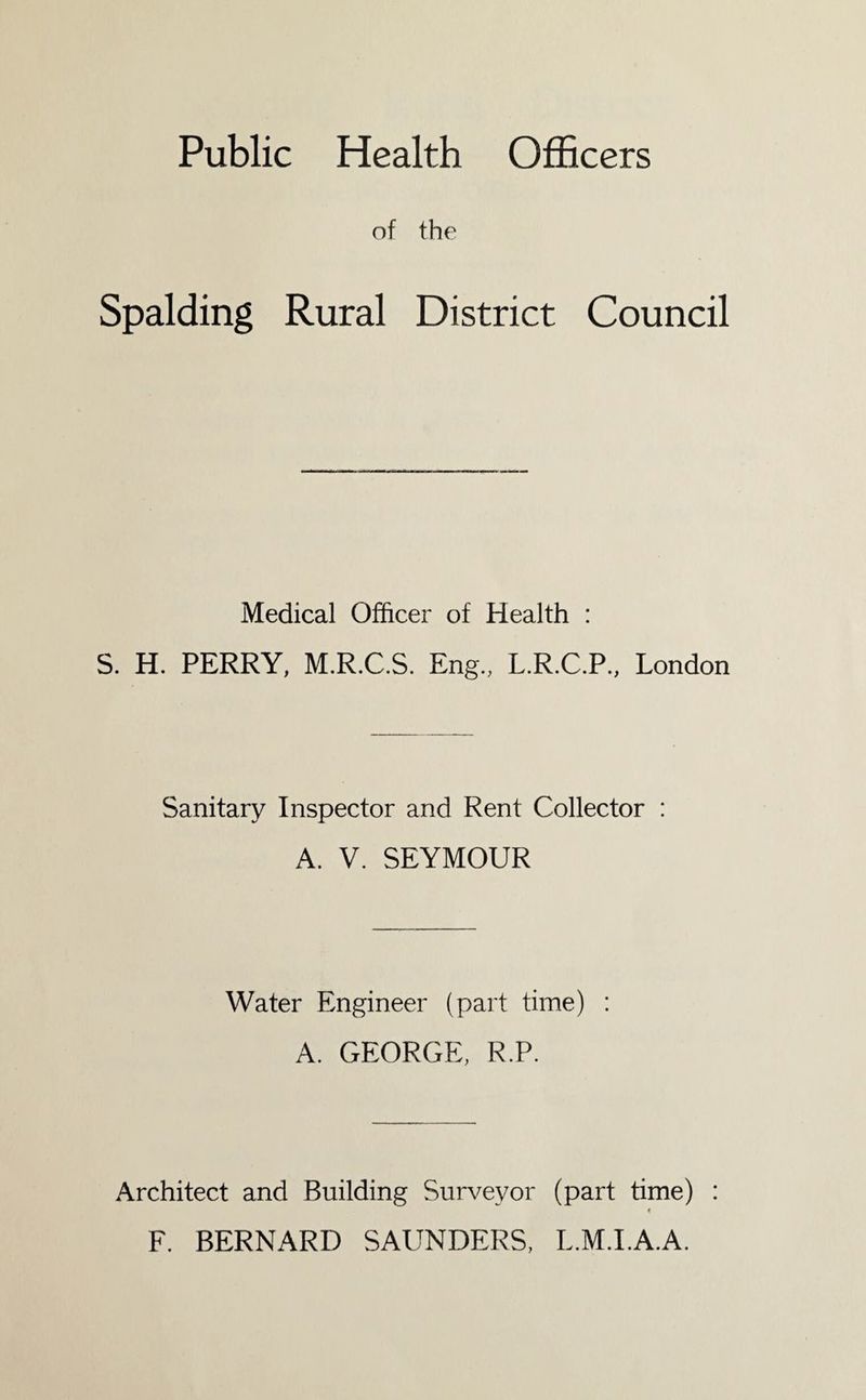 Public Health Officers of the Spalding Rural District Council Medical Officer of Health : S. H. PERRY, M.R.C.S. Eng., L.R.C.P., London Sanitary Inspector and Rent Collector : A. V. SEYMOUR Water Engineer (part time) A. GEORGE, R.P. Architect and Building Surveyor (part time) : t F. BERNARD SAUNDERS, L.M.I.A.A.