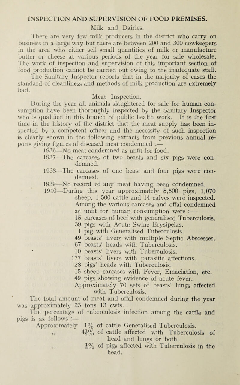 INSPECTION AND SUPERVISION OF FOOD PREMISES. Milk and Dairies. There are very few milk producers in the district who carry on business in a large way but there are between 200 and 300 cowkeepers in the area who either sell small quantities of milk or manufacture butter or cheese at various periods of the year for sale wholesale. The work of inspection and supervision of this important section of food production cannot be earned out owing to the inadequate staff. Ihe Sanitary Inspector reports that in the majority of cases the standard of cleanliness and methods of milk production are extremely bad. Meat Inspection. During the year all animals slaughtered for sale for human con¬ sumption have been thoroughly inspected by the Sanitary Inspector who is qualihed in this branch of public health work. It is the first time in the history of the district that the meat supply has been in¬ spected by a competent officer and the necessity of such inspection is clearly shown in the following extracts from previous annual re¬ ports giving figures of diseased meat condemned :— 1936— No meat condemned as unfit for food. 1937— The carcases of two beasts and six pigs were con¬ demned. 1938— The carcases of one beast and four pigs were con¬ demned. 1939— No record of any meat having been condemned. 1940— During this year approximately 5,500 pigs, 1,070 sheep, 1,500 cattle and 14 calves were inspected. Among the various carcases and offal condemned as unfit for human consumption were :— 15 carcases c/f beef with generalised Tuberculosis. 39 pigs with Acute Swine Erysipelas. 1 pig with Generalised Tuberculosis. 49 beasts’ livers with multiple Septic Abscesses. 67 beasts’ heads with Tuberculosis. 10 beasts’ livers with Tuberculosis. 177 beasts’ livers with parasitic affections. 28 pigs’ heads with Tuberculosis. 15 sheep carcases with Fever, Emaciation, etc. 49 pigs showing evidence of acute fever. Approximately 70 sets of beasts’ lungs affected with Tuberculosis. The total amount of meat and offal condemned during the year was approximately 23 tons 13 cwts. The percentage of tuberculosis infection among the cattle and pigs is as follows :— Approximately 1% of cattle Generalised Tuberculosis. ,, 4J% of cattle affected with Tuberculosis of head and lungs or both. ,, i% of pigs affected with Tuberculosis in the head.