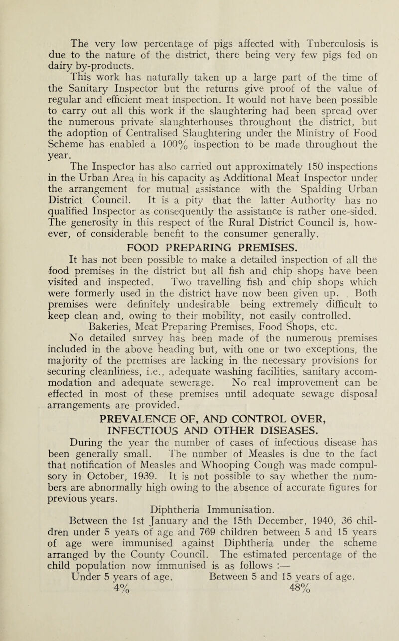 The very low percentage of pigs affected with Tuberculosis is due to the nature of the district, there being very few pigs fed on dairy by-products. This work has naturally taken up a large part of the time of the Sanitary Inspector but the returns give proof of the value of regular and efficient meat inspection. It would not have been possible to carry out all this work if the slaughtering had been spread over the numerous private slaughterhouses throughout the district, but the adoption of Centralised Slaughtering under the Ministry of Food Scheme has enabled a 100% inspection to be made throughout the year. The Inspector has also carried out approximately 150 inspections in the Urban Area in his capacity as Additional Meat Inspector under the arrangement for mutual assistance with the Spalding Urban District Council. It is a pity that the latter Authority has no qualified Inspector as consequently the assistance is rather one-sided. The generosity in this respect of the Rural District Council is, how¬ ever, of considerable benefit to the consumer generally. FOOD PREPARING PREMISES. It has not been possible to make a detailed inspection of all the food premises in the district but all fish and chip shops have been visited and inspected. Two travelling fish and chip shops which were formerly used in the district have now been given up. Both premises were definitely undesirable being extremely difficult to keep clean and, owing to their mobility, not easily controlled. Bakeries, Meat Preparing Premises, Food Shops, etc. No detailed survey has been made of the numerous premises included in the above heading but, with one or two exceptions, the majority of the premises are lacking in the necessary provisions for securing cleanliness, i.e., adequate washing facilities, sanitary accom¬ modation and adequate sewerage. No real improvement can be effected in most of these premises until adequate sewage disposal arrangements are provided. PREVALENCE OF, AND CONTROL OVER, INFECTIOUS AND OTHER DISEASES. During the year the number of cases of infectious disease has been generally small. The number of Measles is due to the fact that notification of Measles and Whooping Cough was made compul¬ sory in October, 1939. It is not possible to say whether the num¬ bers are abnormally high owing to the absence of accurate figures for previous years. Diphtheria Immunisation. Between the 1st January and the 15th December, 1940, 36 chil¬ dren under 5 years of age and 769 children between 5 and 15 years of age were immunised against Diphtheria under the scheme arranged by the County Council. The estimated percentage of the child population now immunised is as follows :— Under 5 years of age. Between 5 and 15 years of age. 4% 48%