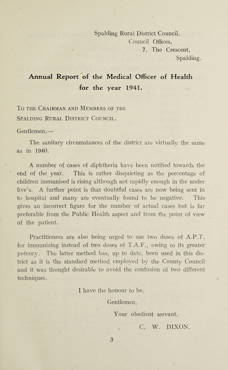 Spalding Rural District Council, Council Offices, 7, The Crescent, Spalding. Annual Report of the Medical Officer of Health for the year 1941. To the Chairman and Members of the Spalding Rural District Council. Gentlemen,— The sanitary circumstances of the district are virtually the same as in 1940. A number of cases of diphtheria have been notified towards the end of the year. This is rather disquieting as the percentage of children immunised is rising although not rapidly enough in the under five’s. A further point is that doubtful cases are now being sent in to hospital and many are eventually found to be negative. This gives an incorrect figure for the number of actual cases but is far preferable from the Public Health aspect and from the point of view of the patient. Practitioners are also being urged to use two doses of A.P.T. for immunizing instead of two doses of T.A.F., owing to its greater potency. The latter method has, up to date, been used in this dis¬ trict as it is the standard method employed by the County Council and it was thought desirable to avoid the confusion of two different techniques. I have the honour to be, Gentlemen, Your obedient servant, C. W. DIXON.