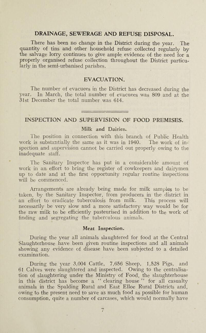 DRAINAGE, SEWERAGE AND REFUSE DISPOSAL. There has been no change in the District during the year. The quantity of tins and other household refuse collected regularly by the salvage lorry continues to give ample evidence of the need for a properly organised refuse collection throughout the District particu¬ larly in the semi-urbanised parishes. EVACUATION. The number of evacuees in the District has decreased during the year. In March, the total number of evacuees was 809 and at the 31st December the total number was 614. INSPECTION AND SUPERVISION OF FOOD PREMISES. Milk and Dairies. The position in connection with this branch of Public Health work is substantially the same as it was in 1940. The work of in¬ spection and supervision cannot be carried out properly owing to the inadequate staff. The Sanitary Inspector has put in a considerable amount of work in an effort to bring the register of cowkeepers and dairymen up to date and at the first opportunity regular routine inspections will be commenced. x\rrangements are already being made for milk samples to be taken, by the Sanitary Inspector, from producers in the district in an effort to eradicate tuberculosis from milk. This process will necessarily be very slow and a more satisfactory way would be for the raw milk to be efficiently pasteurised in addition to the work of finding and segregating the tuberculous animals. Meat Inspection. During the year all animals slaughtered for food at the Central Slaughterhouse have been given routine inspections and all animals showing any evidence of disease have been subjected to a detailed examination. During the year 3,004 Cattle, 7,656 Sheep, 1,528 Pigs, and 61 Calves were slaughtered and inspected. Owing to the centralisa¬ tion of slaughtering under the Ministry of Food, the slaughterhouse in this district has become a “ clearing house ” for all casualty animals in the Spalding Rural and East Elloe Rural Districts and, owing to the present need to save as much food as possible for human consumption, quite a number of carcases, which would normally have