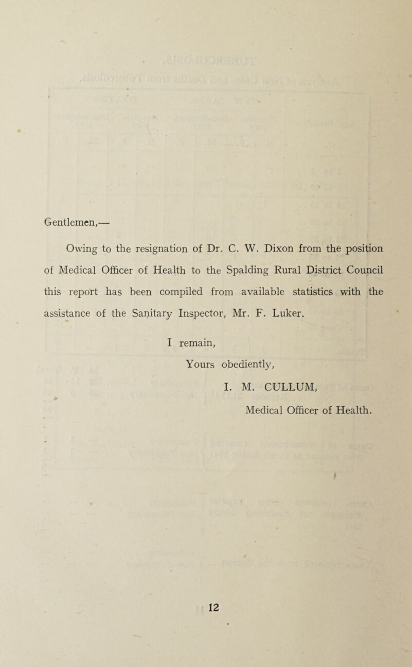 Gentlemen, Owing to the resignation of Dr. C. W. Dixon from the position of Medical Officer of Health to the Spalding Rural District Council this report has been compiled from available statistics with the assistance of the Sanitary Inspector, Mr. F. Luker. I remain, Yours obediently, I. M. CULLUM, * Medical Officer of Health. »