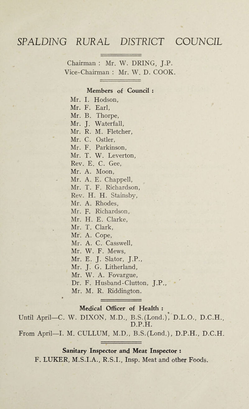 SPALDING RURAL DISTRICT COUNCIL Chairman : Mr. W. DRING, J.P. Vice-Chairman : Mr. W. D. COOK. Members of Council : Mr. I. Hodson, Mr. F. Earl, Mr. B. Thorpe, Mr. J. Waterfall, Mr. R. M. Fletcher, Mr. C. Ostler, Mr. F. Parkinson, Mr. T. W. Leverton, Rev. E. C. Gee, Mr. A. Moon, Mr. A. E. Chappell, Mr. T. F. Richardson, Rev. H. H. Stainsby, Mr. A. Rhodes, Mr. F. Richardson, Mr. H. E. Clarke, Mr. T. Clark, Mr. A. Cope, Mr. A. C. Casswell, Mr. W. F. Mews, Mr. E. J. Slator, J.P., Mr. J. G. Litherland, Mr. W. A. Fovargue, Dr. F. Flusband-Glutton, J.P., Mr. M. R. Riddington. Medical Officer of Health : Until April—C. W. DIXON, M.D., B.S.(Lond.)VD.L.O., D.C.H., D.P.H. From April—I. M. CULLUM, M.D., B.S.(Lond.), D.P.H., D.C.H. Sanitary Inspector and Meat Inspector ; F. LUKER, M.S.I.A., R.S.I., Insp. Meat and other Foods.