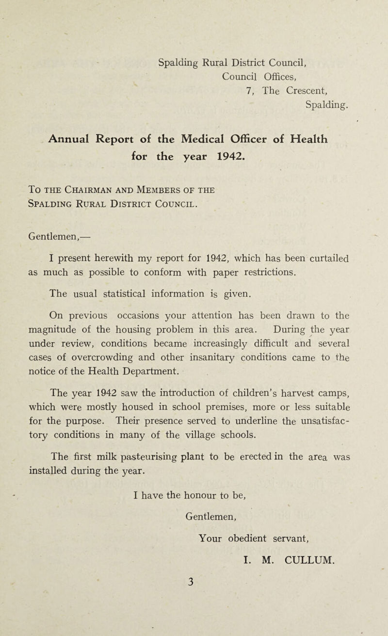 Spalding Rural District Council, Council Offices, 7, The Crescent, Spalding. Annual Report of the Medical Officer of Health for the year 1942. To THE Chairman and Members of the Spalding Rural District Council. Gentlemen,— I present herewith my report for 1942, which has been curtailed as much as possible to conform with paper restrictions. The usual statistical information is given. On previous occasions your attention has been drawn to the magnitude of the housing problem in this area. During the year under review, conditions became increasingly difficult and several cases of overcrowding and other insanitary conditions came to the notice of the Health Department. The year 1942 saw the introduction of children’s harvest camps, which were mostly housed in school premises, more or less suitable for the purpose. Their presence served to underline the unsatisfac¬ tory conditions in many of the village schools. The first milk pasteurising plant to be erected in the area was installed during the year. I have the honour to be. Gentlemen, Your obedient servant, I. M. CULLUM.
