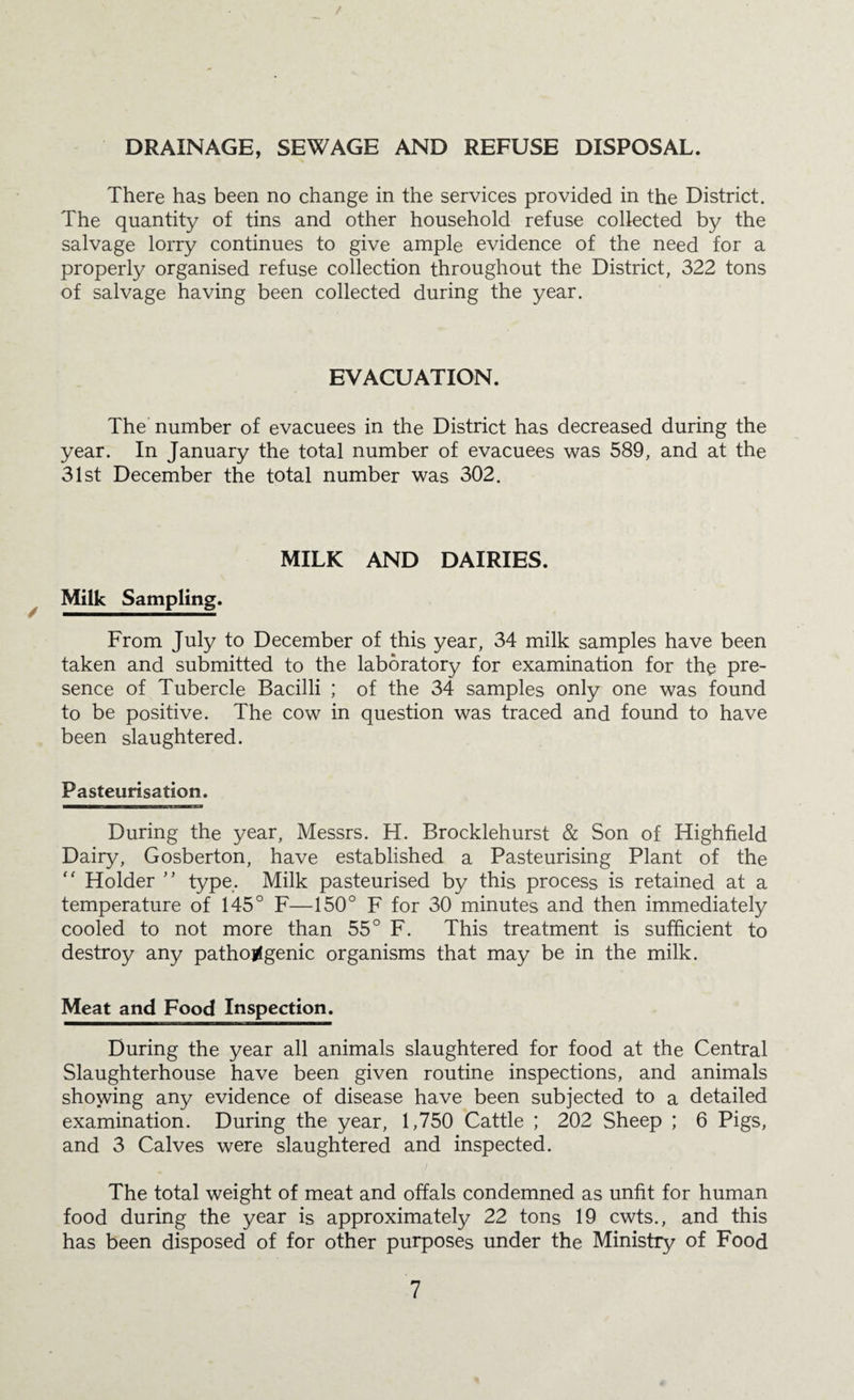 DRAINAGE, SEWAGE AND REFUSE DISPOSAL. There has been no change in the services provided in the District. The quantity of tins and other household refuse collected by the salvage lorry continues to give ample evidence of the need for a properly organised refuse collection throughout the District, 322 tons of salvage having been collected during the year. EVACUATION. The number of evacuees in the District has decreased during the year. In January the total number of evacuees was 589, and at the 31st December the total number was 302. MILK AND DAIRIES. Milk Sampling. From July to December of this year, 34 milk samples have been taken and submitted to the laboratory for examination for the pre¬ sence of Tubercle Bacilli ; of the 34 samples only one was found to be positive. The cow in question was traced and found to have been slaughtered. Pasteurisation. During the year, Messrs. H. Brocklehurst & Son of Highfield Dairy, Gosberton, have established a Pasteurising Plant of the '' Holder ” type. Milk pasteurised by this process is retained at a temperature of 145° F—150° F for 30 minutes and then immediately cooled to not more than 55° F. This treatment is sufficient to destroy any pathojfgenic organisms that may be in the milk. Meat and Food Inspection. During the year all animals slaughtered for food at the Central Slaughterhouse have been given routine inspections, and animals showing any evidence of disease have been subjected to a detailed examination. During the year, 1,750 Cattle ; 202 Sheep ; 6 Pigs, and 3 Calves were slaughtered and inspected. I The total weight of meat and offals condemned as unfit for human food during the year is approximately 22 tons 19 cwts., and this has been disposed of for other purposes under the Ministry of Food