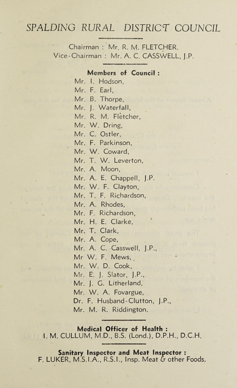 SPALDING RURAL DISTRICT COUNCIL Chairman : Mr. R. M. FLETCHER. Vice-Chairman : Mr. A. C. CASSWELL, J.P. Members of Council : Mr. I. Hodson, Mr. F. Earl, Mr. B. Thorpe, Mr. J. Waterfall, Mr. R. M. Fletcher, Mr. W. Dring, Mr. C. Ostler, Mr. F. Parkinson, Mr. W. Coward, Mr. T. W. Leverton, Mr. A. Moon, Mr. A. E. Chappell, J.P. Mr. W. F. Clayton, Mr. T. F. Richardson, Mr. A. Rhodes, Mr. F. Richardson, Mr. H. E. Clarke, Mr. T. Clark, Mr. A. Cope, Mr. A. C. Casswell, J.P., Mr W. F. Mews, ^ Mr. W. D. Cook,^ Mr. E. j. Slator, J.P., Mr. j. G. Litherland, Mr. W. A. Fovargue, Dr. F. Husband-Clutton, J.P., Mr. M. R. Riddington. Medical Officer of Health : 1. M. CULLUM, M.D., B.S. (Lond.), D.P.H., D.C.H. Sanitary Inspector and Meat Inspector : F. LUKER, M.S.I.A., R.S.I., Insp. Meat & other Foods,