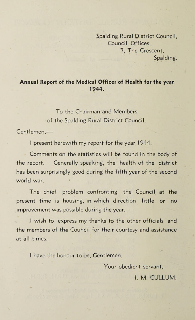 Spalding Rural District Council, Council Offices, 7, The Crescent, Spalding. Annual Report of the Medical Officer of Health for the year 1944. To the Chairman and Members of the Spalding Rural District Council. Gentlemen,— I present herewith my report for the year 1944, Comments on the statistics will be found in the body of the report. Generally speaking, the health of the district has been surprisingly good during the fifth year of the second world war. The chief problem confronting the Council at the present time is housing, in which direction little or no improvement was possible during the year. I wish to express my thanks to the other officials and the members of the Council for their courtesy and assistance at all times. I have the honour to be. Gentlemen, Your obedient servant,