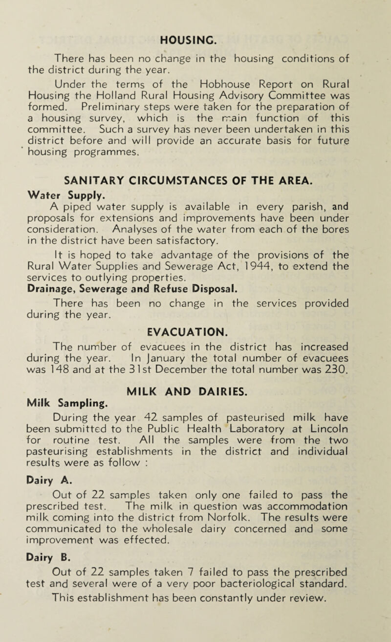 HOUSING. There has been no change in the housing conditions of the district during the year. Under the terms of the Hobhouse Report on Rural Housing the Holland Rural Housing Advisory Committee was formed. Preliminary steps were taken for the preparation of a housing survey, which is the main function of this committee. Such a survey has never been undertaken in this district before and will provide an accurate basis for future housing programmes. SANITARY CIRCUMSTANCES OF THE AREA. Water Supply. A piped water supply is available in every parish, and proposals for extensions and improvements have been under consideration. Analyses of the water from each of the bores in the district have been satisfactory. It is hoped to take advantage of the provisions of the Rural Water Supplies and Sewerage Act, 1944, to extend the services to outlying properties. Drainage, Sewerage and Refuse Disposal. There has been no change in the services provided during the year. EVACUATION. The number of evacuees in the district has increased during the year. In January the total number of evacuees was 148 and at the 31st December the total number was 230. MILK AND DAIRIES. Milk Sampling. During the year 42 samples of pasteurised milk have been submitted to the Public Health Laboratory at Lincoln for routine test. All the samples were from the two pasteurising establishments in the district and individual results were as follow : Dairy A. Out of 22 samples taken only one failed to pass the prescribed test. The milk in question was accommodation milk coming into the district from Norfolk. The results were communicated to the wholesale dairy concerned and some improvement was effected. Dairy B. Out of 22 samples taken 7 failed to pass the prescribed test and several were of a very poor bacteriological standard. This establishment has been constantly under review.