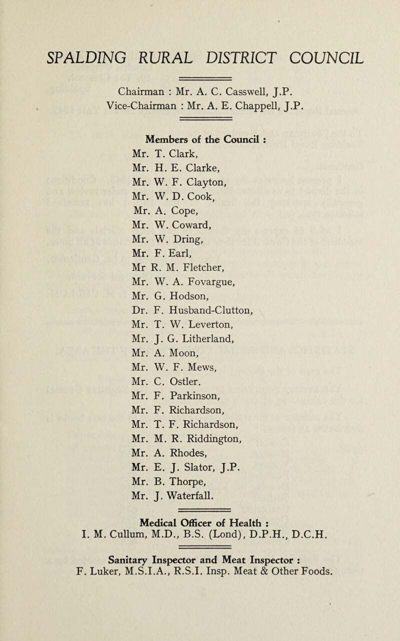 SPALDING RURAL DISTRICT COUNCIL Chairman : Mr. A. C. Casswell, J.P. Vice-Chairman : Mr. A. E. Chappell, J.P. Members of the Council : Mr. T. Clark, Mr. H. E. Clarke, Mr. W. F. Clayton, Mr. W. D. Cook, Mr. A. Cope, Mr. W. Coward, Mr. W. Bring, Mr. F. Earl, Mr R. M. Fletcher, Mr. W. A. Fovargue, Mr. G. Hodson, Dr. F. Husband-Clutton, Mr. T. W. Leverton, Mr. J. G. Litherland, Mr. A. Moon, Mr. W. F. Mews, Mr. C. Ostler. Mr. F. Parkinson, Mr. F. Richardson, Mr. T. F. Richardson, Mr. M. R. Riddington, Mr. A. Rhodes, Mr. E. J. Slator, J.P. Mr. B. Thorpe, Mr. J. Waterfall. Medical Officer of Health : I. M. Cullum, M.D., B.S. (Lond), D.P.H., D.C.H. Sanitary Inspector and Meat Inspector : F. Luker, M.S.I.A., R.S.I. Insp. Meat & Other Foods.