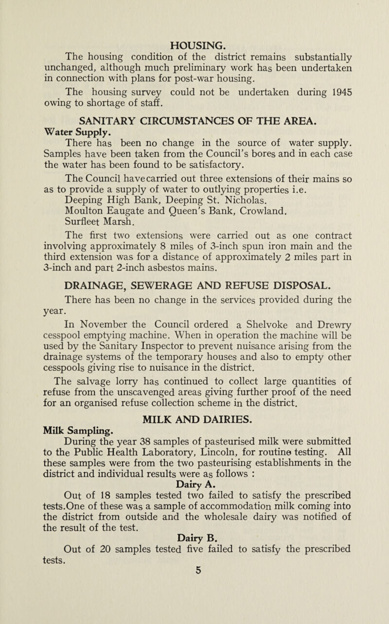 HOUSING. The housing condition of the district remains substantially unchanged, although much preliminary work has been undertaken in connection with plans for post-war housing. The housing survey could not be undertaken during 1945 owing to shortage of staff. SANITARY CIRCUMSTANCES OF THE AREA. Water Supply. There has been no change in the source of water supply. Samples have been taken from the Council's bores and in each case the water has been found to be satisfactory. The Council have carried out three extensions of their mains so as to provide a supply of water to outlying properties i.e. Deeping High Bank, Deeping St. Nicholas. Moulton Eaugate and Queen’s Bank, Crowland. Surfleet Marsh. The first two extensions were carried out as one contract involving approximately 8 miles of 3-inch spun iron main and the third extension was for a distance of approximately 2 miles part in 3-inch and part 2-inch asbestos mains. DRAINAGE, SEWERAGE AND REFUSE DISPOSAL. There has been no change in the services provided during the year. In November the Council ordered a Shelvoke and Drewry cesspool emptying machine. When in operation the machine will be used by the Sanitary Inspector to prevent nuisance arising from the drainage systems of the temporary houses and also to empty other cesspools giving rise to nuisance in the district. The salvage lorry has continued to collect large quantities of refuse from the unscavenged areas giving further proof of the need for an organised refuse collection scheme in the district. MILK AND DAIRIES. Milk Sampling. During the year 38 samples of pasteurised milk were submitted to the Public Health Laboratory, Lincoln, for routine testing. All these samples were from the two pasteurising establishments in the district and individual results were as follows : Dairy A. Out of 18 samples tested two failed to satisfy the prescribed tests.One of these was a sample of accommodation milk coming into the district from outside and the wholesale dairy was notified of the result of the test. Dairy B. Out of 20 samples tested five failed to satisfy the prescribed tests.