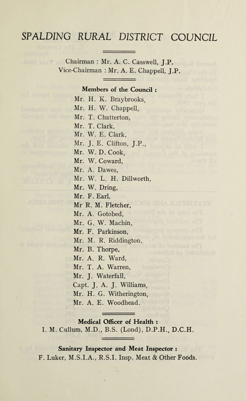 Chairman : Mr. A. C. Casswell, J.P. Vice-Chairman : Mr. A. E. Chappell, J.P. Members of the Council : Mr. H. K. Bray brooks, Mr. H. W. Chappell, Mr. T. Chatterton, Mr. T. Clark, Mr. W. E. Clark, Mr. J. E. Clifton, J.P., Mr. W. D. Cook, Mr. W. Coward, Mr. A. Dawes, Mr. W. L. H. Dillworth, Mr. W. Dring, Mr. F. Earl, Mr R. M. Fletcher, Mr. A. Gotobed, Mr. G. W. Machin, Mr. F. Parkinson, Mr. M. R. Riddington, Mr. B. Thorpe, Mr. A. R. Ward, Mr. T. A. Warren, Mr. J. Waterfall, Capt. J. A. J. Williams, Mr. H. G. Witherington, Mr. A. E. Woodhead. Medical Officer of Health : I. M. Cullum, M.D., B.S. (Lond), D.P.H., D.C.H. Sanitary Inspector and Meat Inspector : F. Luker, M.S.I.A., R.S.I. Insp. Meat & Other Foods.