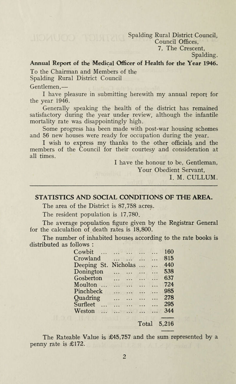 Council Offices, 7, The Crescent, Spalding. Annual Report of the Medical Officer of Health for the Year 1946. To the Chairman and Members of the Spalding Rural District Council Gentlemen,— I have pleasure in submitting herewith my annual report for the year 1946. Generally speaking the health of the district has remained satisfactory during the year under review, although the infantile mortality rate was disappointingly high. Some progress has been made with post-war housing schemes and 56 new houses wrere ready for occupation during the year. I wish to express my thanks to the other officials and the members of the Council for their courtesy and consideration at all times. I have the honour to be, Gentleman, Your Obedient Servant, I. M. CULLUM. STATISTICS AND SOCIAL CONDITIONS OF THE AREA. The area of the District is 87,758 acres. The resident population is 17,780. The average population figure given by the Registrar General for the calculation of death rates is 18,800. The number of inhabited houses according to the rate books is distributed as follows : Cowbit . 160 Crowland . 815 Deeping St. Nicholas. 440 Donington . 538 Gosberton . 637 Moulton. 724 Pinchbeck . 985 Quadring . 278 Surfleet . 295 Weston . 344 Total 5,216 The Rateable Value is £45,757 and the sum represented by a penny rate is £172.