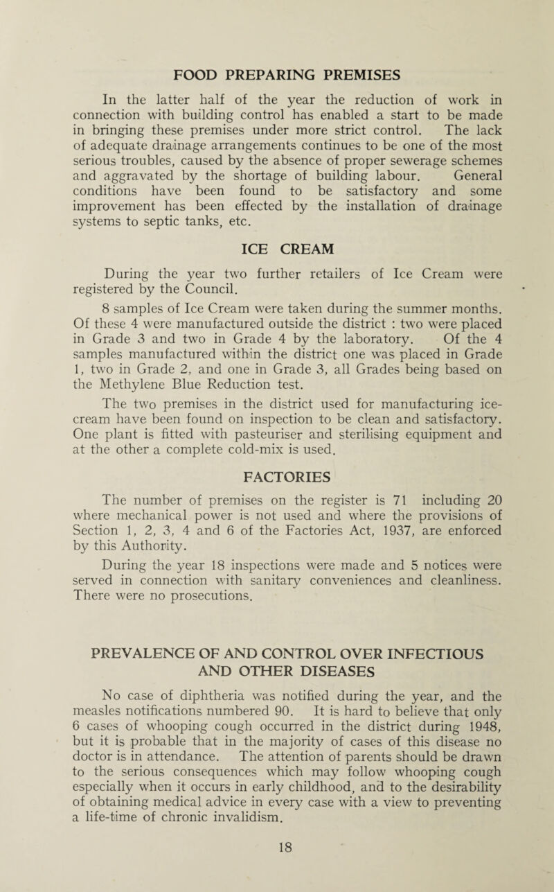 FOOD PREPARING PREMISES In the latter half of the year the reduction of work in connection with building control has enabled a start to be made in bringing these premises under more strict control. The lack of adequate drainage arrangements continues to be one of the most serious troubles, caused by the absence of proper sewerage schemes and aggravated by the shortage of building labour. General conditions have been found to be satisfactory and some improvement has been effected by the installation of drainage systems to septic tanks, etc. ICE CREAM During the year two further retailers of Ice Cream were registered by the Council. 8 samples of Ice Cream were taken during the summer months. Of these 4 were manufactured outside the district : two were placed in Grade 3 and two in Grade 4 by the laboratory. Of the 4 samples manufactured within the district one was placed in Grade 1, two in Grade 2, and one in Grade 3, all Grades being based on the Methylene Blue Reduction test. The two premises in the district used for manufacturing ice¬ cream have been found on inspection to be clean and satisfactory. One plant is fitted with pasteuriser and sterilising equipment and at the other a complete cold-mix is used. FACTORIES The number of premises on the register is 71 including 20 where mechanical power is not used and where the provisions of Section 1, 2, 3, 4 and 6 of the Factories Act, 1937, are enforced by this Authority. During the year 18 inspections were made and 5 notices were served in connection with sanitary conveniences and cleanliness. There were no prosecutions. PREVALENCE OF AND CONTROL OVER INFECTIOUS AND OTHER DISEASES No case of diphtheria was notified during the year, and the measles notifications numbered 90. It is hard to believe that only 6 cases of whooping cough occurred in the district during 1948, but it is probable that in the majority of cases of this disease no doctor is in attendance. The attention of parents should be drawn to the serious consequences which may follow whooping cough especially when it occurs in early childhood, and to the desirability of obtaining medical advice in every case with a view to preventing a life-time of chronic invalidism.
