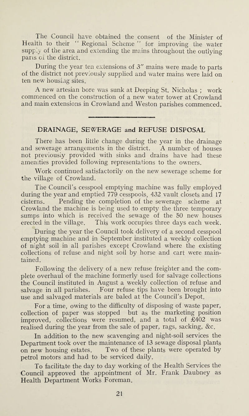 The Council have obtained the consent of the Minister of Health to their “ Regional Scheme for improving the water suppi}/ of the area and extending the mains throughout the outlying pans oi the district. During the year ten extensions of 3 mains were made to parts of the district not previously supplied and water mains were laid on ten new housing sites. A new artesian bore was sunk at Deeping St. Nicholas ; work commenced on the construction of a new water tower at Crowland and main extensions in Crowland and Weston parishes commenced. DRAINAGE, SEWERAGE and REFUSE DISPOSAL There has been little change during the year in the drainage and sewerage arrangemients in the district. A number of houses not previously provided with sinks and drains have had these amenities provided following representations to the owners. Work continued satisfactorily on the new sewerage scheme for Ihe village of Crowland. The Council’s cesspool emptying machine was fully employed during the year and emptied 779 cesspools, 432 vault closets and 17 cisterns. Pending the completion of the sewerage scheme at Crowland the machine is being used to empty the three temporary sumps into which is received the sew'age of the 50 new houses erected in the village. This work occupies three days each week. During the year the Council took delivery of a second cesspool emptying machine and in September instituted a weekly collection of night soil in all parishes except Crowland where the existing collections of refuse and night soil by horse and cart were main¬ tained. Following the delivery of a new refuse freighter and the com¬ plete overhaul of the machine formerly used for salvage collections the Council instituted in August a weekly collection of refuse and salvage in all parishes. Four refuse tips have been brought into use and salvaged materials are baled at the Council’s Depot. For a time, owing to the difficulty of disposing of waste paper, collection of paper was stopped but as the marketing position improved, collections were resumed, and a total of £402 was realised during the year from the sale of paper, rags, sacking, &c. In addition to the new scavenging and night-soil services the Department took over the maintenance of 13 sewage disposal plants on new housing estates. Two of these plants were operated by petrol motors and had to be serviced daily. To facilitate the day to day working of the Health Services the Council approved the appointment of Mr. Frank Daubney as Health Department Works Foreman.