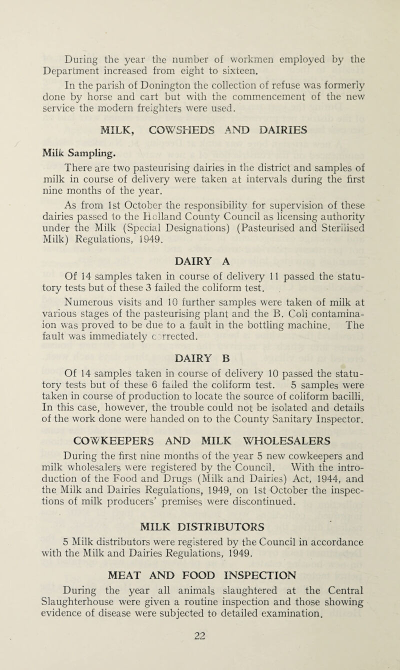 During the year the number of workmen employed by the Department increased from eight to sixteen. In the parish of Donington the collection of refuse was formerly done by horse and cart but with the commencement of the new service the modern freighters were used. MILK, COWSHEDS AND DAIRIES Milk Sampling. There are two pasteurising dairies in the district and samples of milk in course of delivery were taken at intervals during the first nine months of the year. As from 1st October the responsibility for supervision of these dairies passed to the Holland County Council as licensing authority under the Milk (Special Designations) (Pasteurised and Sterilised Milk) Regulations, 1949. DAIRY A Of 14 samples taken in course of delivery 11 passed the statu¬ tory tests but of these 3 failed the coliform test. Numerous visits and 10 further samples were taken of milk at various stages of the pasteurising plant and the B. Coli contamina- ion was proved to be due to a fault in the bottling machine. The fault was immediately c:'rrected. DAIRY B Of 14 samples taken in course of delivery 10 passed the statu¬ tory tests but of these 6 faded the coliform test. 5 samples were taken in course of production to locate the source of coliform bacilli. In this case, however, the trouble could not be isolated and details of the work done were handed on to the County Sanitary Inspector. COWKEEPERS AND MILK WHOLESALERS During the first nine months of the year 5 new cowkeepers and milk wholesalers were registered by the Council. With the intro¬ duction of the Food and Drugs (Milk and Dairies) Act, 1944, and the Milk and Dairies Regulations, 1949, on 1st October the inspec¬ tions of milk producers’ premises were discontinued. MILK DISTRIBUTORS 5 Milk distributors were registered by the Council in accordance with the Milk and Dairies Regulations, 1949. MEAT AND FOOD INSPECTION During the year all animals slaughtered at the Central Slaughterhouse were given a routine inspection and those showing evidence of disease w'ere subjected to detailed examination.