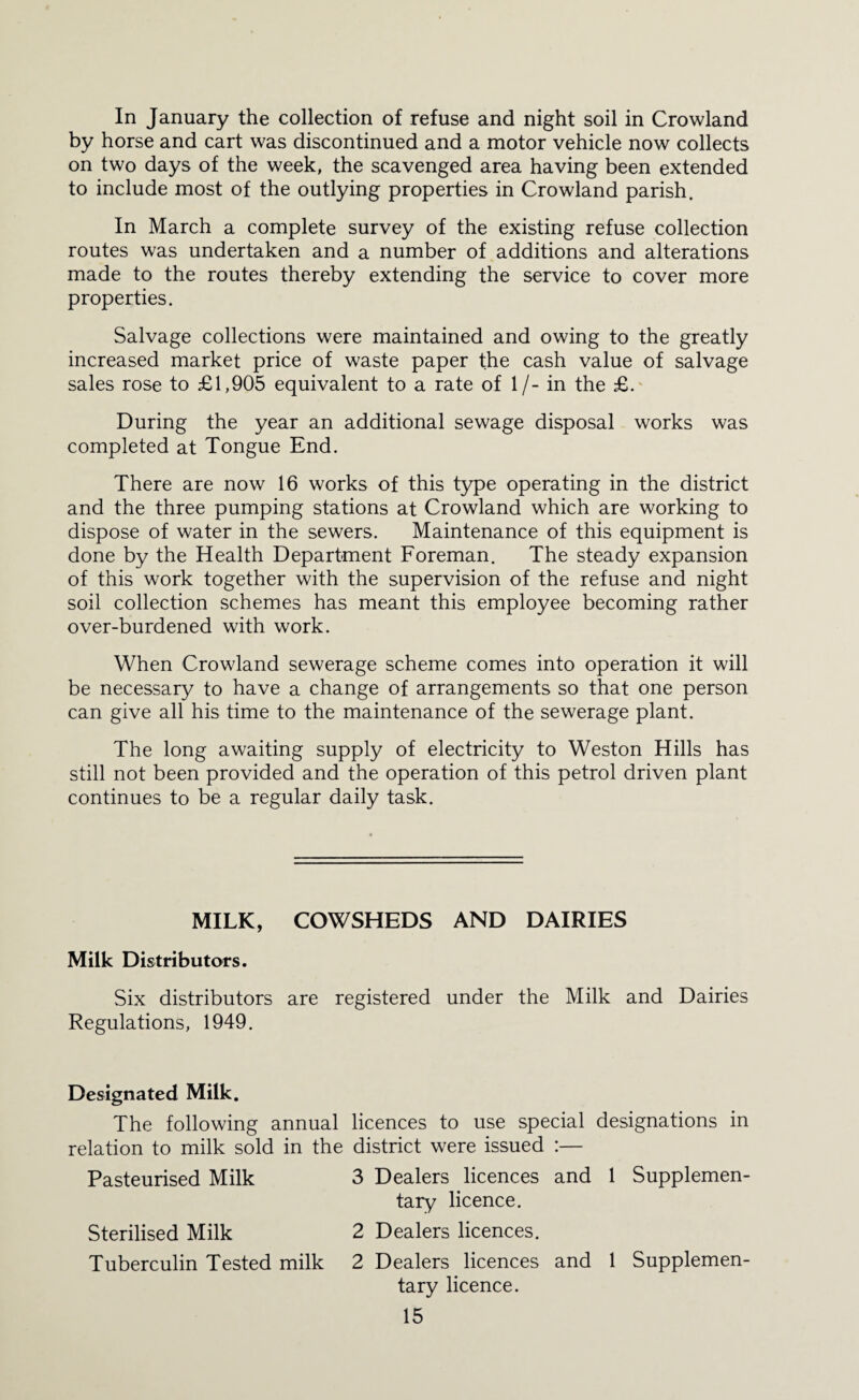 In January the collection of refuse and night soil in Crowland by horse and cart was discontinued and a motor vehicle now collects on two days of the week, the scavenged area having been extended to include most of the outlying properties in Crowland parish. In March a complete survey of the existing refuse collection routes was undertaken and a number of additions and alterations made to the routes thereby extending the service to cover more properties. Salvage collections were maintained and owing to the greatly increased market price of waste paper the cash value of salvage sales rose to £1,905 equivalent to a rate of 1 /- in the £. During the year an additional sewage disposal works was completed at Tongue End. There are now 16 works of this type operating in the district and the three pumping stations at Crowland which are working to dispose of water in the sewers. Maintenance of this equipment is done by the Health Department Foreman. The steady expansion of this work together with the supervision of the refuse and night soil collection schemes has meant this employee becoming rather over-burdened with work. When Crowland sewerage scheme comes into operation it will be necessary to have a change of arrangements so that one person can give all his time to the maintenance of the sewerage plant. The long awaiting supply of electricity to Weston Hills has still not been provided and the operation of this petrol driven plant continues to be a regular daily task. MILK, COWSHEDS AND DAIRIES Milk Distributors. Six distributors are registered under the Milk and Dairies Regulations, 1949. Designated Milk. The following annual licences to use special designations in relation to milk sold in the district were issued :— Pasteurised Milk 3 Dealers licences and 1 Supplemen¬ tary licence. Sterilised Milk 2 Dealers licences. Tuberculin Tested milk 2 Dealers licences and 1 Supplemen¬ tary licence.