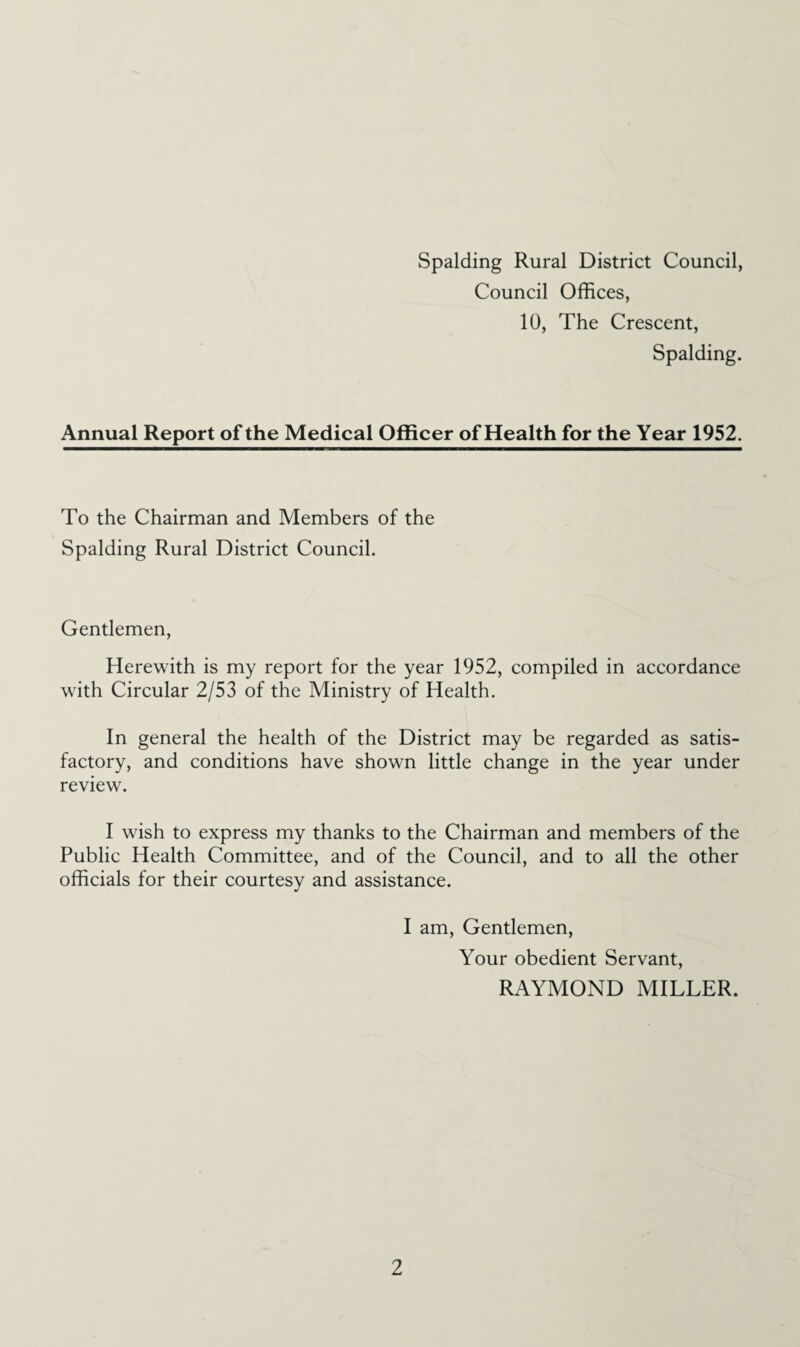 Spalding Rural District Council, Council Offices, 10, The Crescent, Spalding. Annual Report of the Medical Officer of Health for the Year 1952. To the Chairman and Members of the Spalding Rural District Council. Gentlemen, Herewith is my report for the year 1952, compiled in accordance with Circular 2/53 of the Ministry of Health. In general the health of the District may be regarded as satis¬ factory, and conditions have shown little change in the year under review. I wish to express my thanks to the Chairman and members of the Public Health Committee, and of the Council, and to all the other officials for their courtesy and assistance. I am. Gentlemen, Your obedient Servant, RAYMOND MILLER.