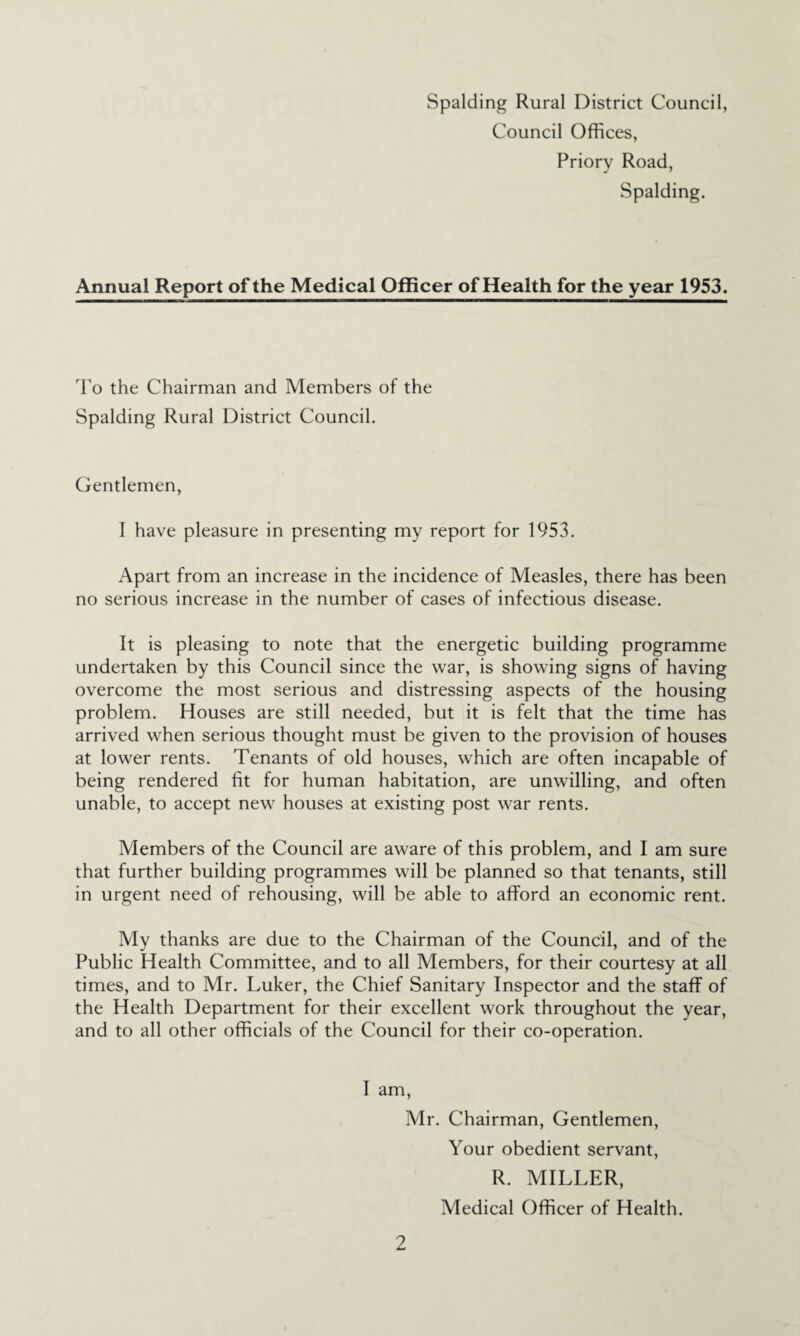 Spalding Rural District Council, Council Offices, Priory Road, Spalding. Annual Report of the Medical Officer of Health for the year 1953. 'Po the Chairman and Members of the Spalding Rural District Council. Gentlemen, I have pleasure in presenting my report for 1953. Apart from an increase in the incidence of Measles, there has been no serious increase in the number of cases of infectious disease. It is pleasing to note that the energetic building programme undertaken by this Council since the war, is showing signs of having overcome the most serious and distressing aspects of the housing problem. Houses are still needed, but it is felt that the time has arrived when serious thought must be given to the provision of houses at lower rents. Tenants of old houses, which are often incapable of being rendered fit for human habitation, are unwilling, and often unable, to accept new houses at existing post war rents. Members of the Council are aware of this problem, and I am sure that further building programmes will be planned so that tenants, still in urgent need of rehousing, will be able to afford an economic rent. My thanks are due to the Chairman of the Council, and of the Public Health Committee, and to all Members, for their courtesy at all times, and to Mr. Luker, the Chief Sanitary Inspector and the staff of the Health Department for their excellent work throughout the year, and to all other officials of the Council for their co-operation. I am, Mr. Chairman, Gentlemen, Your obedient servant, R. MILLER, Medical Officer of Health.