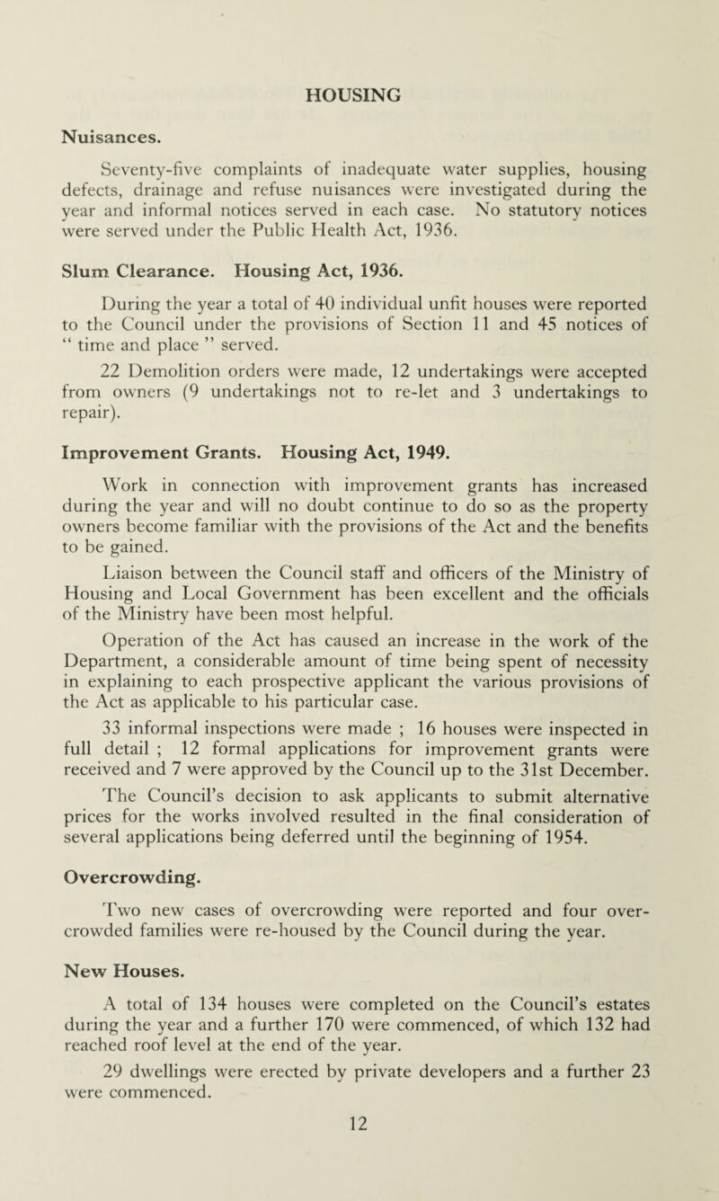 HOUSING Nuisances. Seventy-five complaints of inadequate water supplies, housing defects, drainage and refuse nuisances were investigated during the year and informal notices served in each case. No statutory notices were served under the Public Health Act, 1936. Slum Clearance. Housing Act, 1936. During the year a total of 40 individual unfit houses were reported to the Council under the provisions of Section 11 and 45 notices of “ time and place ” served. 22 Demolition orders were made, 12 undertakings were accepted from owners (9 undertakings not to re-let and 3 undertakings to repair). Improvement Grants. Housing Act, 1949. Work in connection with improvement grants has increased during the year and will no doubt continue to do so as the property owners become familiar with the provisions of the Act and the benefits to be gained. Liaison between the Council staff and officers of the Ministry of Housing and Local Government has been excellent and the officials of the Ministry have been most helpful. Operation of the Act has caused an increase in the work of the Department, a considerable amount of time being spent of necessity in explaining to each prospective applicant the various provisions of the Act as applicable to his particular case. 33 informal inspections were made ; 16 houses were inspected in full detail ; 12 formal applications for improvement grants were received and 7 were approved by the Council up to the 31st December. The Council’s decision to ask applicants to submit alternative prices for the works involved resulted in the final consideration of several applications being deferred until the beginning of 1954. Overcrowding. Two new cases of overcrowding were reported and four over¬ crowded families were re-housed by the Council during the year. New Houses. A total of 134 houses were completed on the Council’s estates during the year and a further 170 were commenced, of which 132 had reached roof level at the end of the year. 29 dwellings were erected by private developers and a further 23 were commenced.