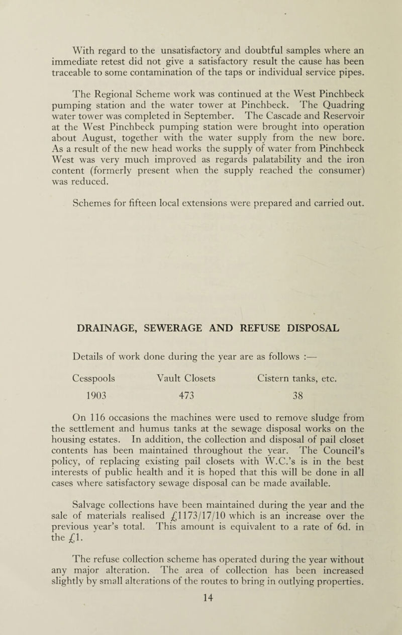 With regard to the unsatisfactory and doubtful samples where an immediate retest did not give a satisfactory result the cause has been traceable to some contamination of the taps or individual service pipes. The Regional Scheme work was continued at the West Pinchbeck pumping station and the water tower at Pinchbeck. The Quadring water tower was completed in September. The Cascade and Reservoir at the West Pinchbeck pumping station were brought into operation about August, together with the water supply from the new bore. As a result of the new head works the supply of water from Pinchbeck West was very much improved as regards palatability and the iron content (formerly present when the supply reached the consumer) was reduced. Schemes for fifteen local extensions were prepared and carried out. DRAINAGE, SEWERAGE AND REFUSE DISPOSAL Details of work done during the year are as follows :— Cesspools Vault Closets Cistern tanks, etc. 1903 473 38 On 116 occasions the machines were used to remove sludge from the settlement and humus tanks at the sewage disposal works on the housing estates. In addition, the collection and disposal of pail closet contents has been maintained throughout the year. The Council’s policy, of replacing existing pail closets with W.C.’s is in the best interests of public health and it is hoped that this will be done in all cases where satisfactory sewage disposal can be made available. Salvage collections have been maintained during the year and the sale of materials realised ^(^1173/17/10 which is an increase over the previous year’s total. This amount is equivalent to a rate of 6d. in the £1. The refuse collection scheme has operated during the year without any major alteration. The area of collection has been increased slightly by small alterations of the routes to bring in outlying properties.