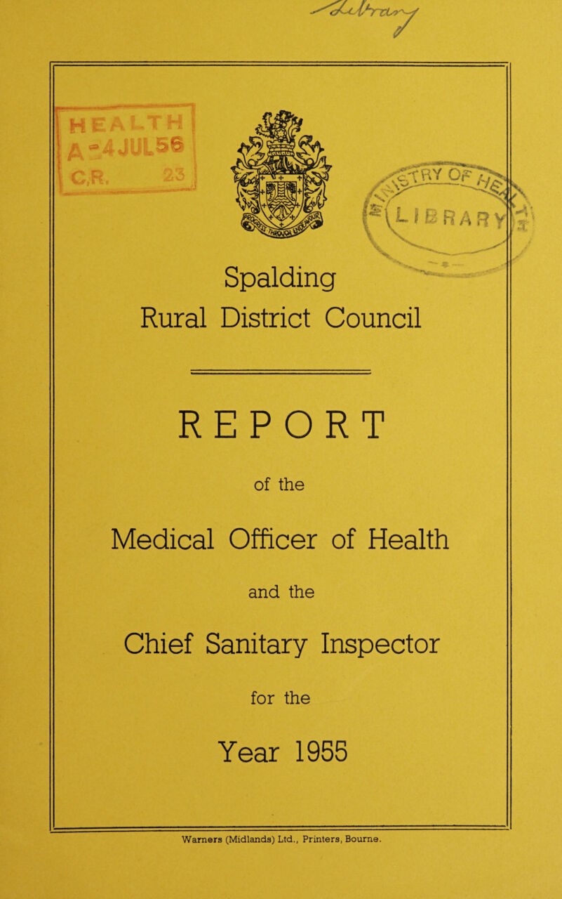 a^cihrci y i 7 ITT! health I £“4JUL5& C,R. /£t O h ■•> -> •M.fcyCTT’SlMBNWWSSSTmm .,^tBY cr5v / \ /s7 - Spalding r \ L f E R a 3 y V ~ « Rural District Council REPORT of the Medical Officer of Health and the Chief Sanitary Inspector for the Year 1955 .'4„ Warners (Midlands) Ltd., Printers, Bourne.