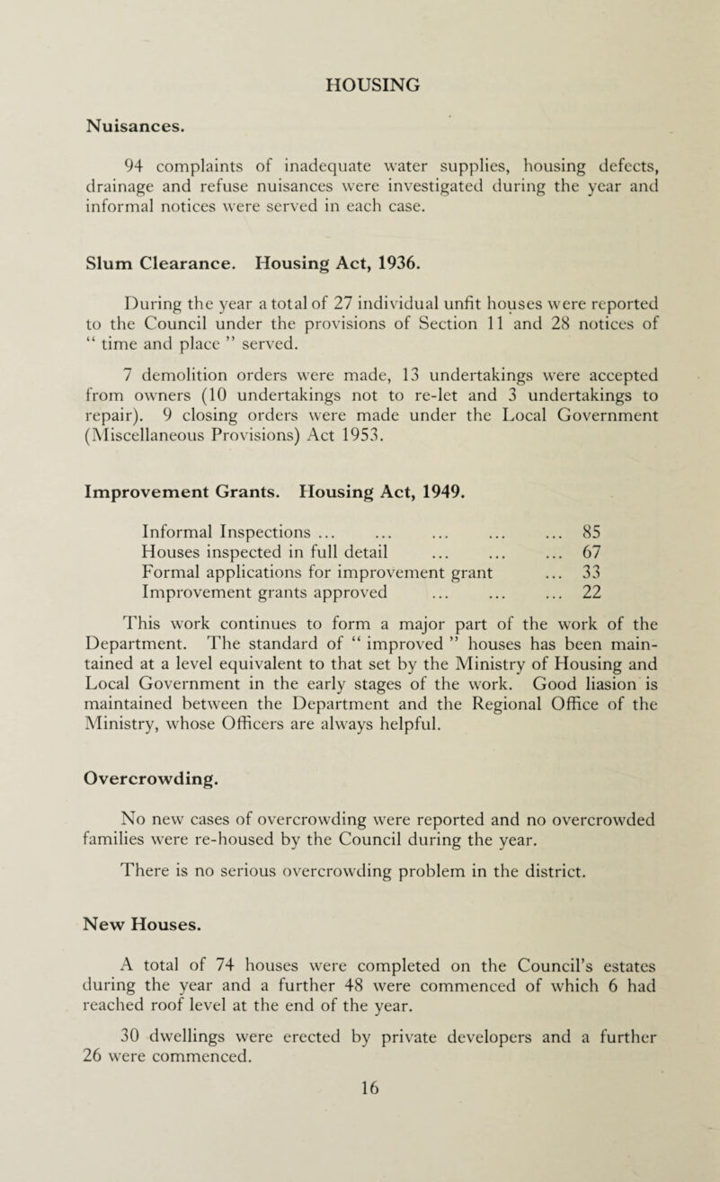 HOUSING Nuisances. 94 complaints of inadequate water supplies, housing defects, drainage and refuse nuisances were investigated during the year and informal notices were served in each case. Slum Clearance. Housing Act, 1936. During the year a total of 27 individual unfit houses were reported to the Council under the provisions of Section 11 and 28 notices of “ time and place ” served. 7 demolition orders were made, 13 undertakings were accepted from owners (10 undertakings not to re-let and 3 undertakings to repair). 9 closing orders were made under the Local Government (Miscellaneous Provisions) Act 1953. Improvement Grants. Housing Act, 1949. Informal Inspections ... ... ... ... ... 85 Houses inspected in full detail ... ... ... 67 Formal applications for improvement grant ... 33 Improvement grants approved ... ... ... 22 This work continues to form a major part of the work of the Department. The standard of “ improved ” houses has been main¬ tained at a level equivalent to that set by the Ministry of Housing and Local Government in the early stages of the work. Good liasion is maintained between the Department and the Regional Office of the Ministry, whose Officers are always helpful. Overcrowding. No new cases of overcrowding were reported and no overcrowded families were re-housed by the Council during the year. There is no serious overcrowding problem in the district. New Houses. A total of 74 houses were completed on the Council’s estates during the year and a further 48 were commenced of which 6 had reached roof level at the end of the year. 30 dwellings were erected by private developers and a further 26 were commenced.