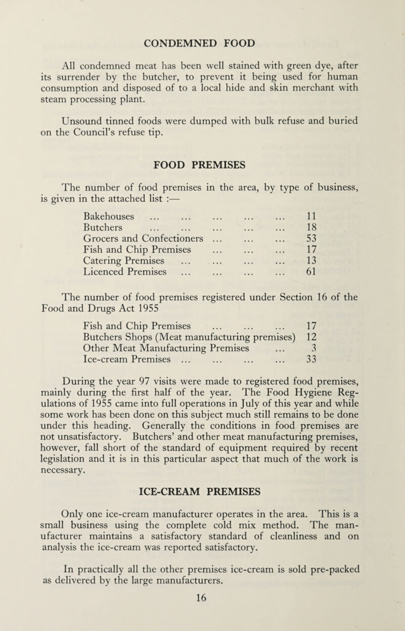 CONDEMNED FOOD All condemned meat has been well stained with green dye, after its surrender by the butcher, to prevent it being used for human consumption and disposed of to a local hide and skin merchant with steam processing plant. Unsound tinned foods were dumped with bulk refuse and buried on the Council’s refuse tip. FOOD PREMISES The number of food premises in the area, by type of business, is given in the attached list :— Bakehouses ... ... ... ... ... 11 Butchers ... ... ... ... ... 18 Grocers and Confectioners ... ... ... 53 Fish and Chip Premises ... ... ... 17 Catering Premises ... ... ... ... 13 Licenced Premises ... ... ... ... 61 The number of food premises registered under Section 16 of the Food and Drugs Act 1955 Fish and Chip Premises ... ... ... 17 Butchers Shops (Meat manufacturing premises) 12 Other Meat Manufacturing Premises ... 3 Ice-cream Premises ... ... ... ... 33 During the year 97 visits were made to registered food premises, mainly during the first half of the year. The Food Hygiene Reg¬ ulations of 1955 came into full operations in July of this year and while some work has been done on this subject much still remains to be done under this heading. Generally the conditions in food premises are not unsatisfactory. Butchers’ and other meat manufacturing premises, however, fall short of the standard of equipment required by recent legislation and it is in this particular aspect that much of the work is necessary. ICE-CREAM PREMISES Only one ice-cream manufacturer operates in the area. This is a small business using the complete cold mix method. The man¬ ufacturer maintains a satisfactory standard of cleanliness and on analysis the ice-cream was reported satisfactory. In practically all the other premises ice-cream is sold pre-packed as delivered by the large manufacturers.