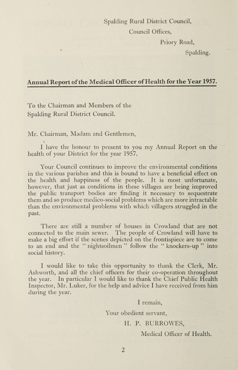 Council Offices, Priory Road, Spalding. Annual Report of the Medical Officer of Health for the Year 1957. To the Chairman and Members of the Spalding Rural District Council. Mr. Chairman, Madam and Gentlemen, ** I have the honour to present to you my Annual Report on the health of your District for the year 1957. Your Council continues to improve the environmental conditions in the various parishes and this is bound to have a beneficial effect on the health and happiness of the people. It is most unfortunate, however, that just as conditions in these villages are being improved the public transport bodies are finding it necessary to sequestrate them and so produce medico-social problems which are more intractable than the environmental problems with which villagers struggled in the past. There are still a number of houses in Crowland that are not connected to the main sewer. The people of Crowland will have to make a big effort if the scenes depicted on the frontispiece are to come to an end and the “ nightsoilmen ” follow the “ knockers-up ” into social history. I would like to take this opportunity to thank the Clerk, Mr. Ashworth, and all the chief officers for their co-operation throughout the year. In particular I would like to thank the Chief Public Health Inspector, Mr. Luker, for the help and advice I have received from him during the year. I remain, Your obedient servant, H. P. BURROWES, Medical Officer of Health.