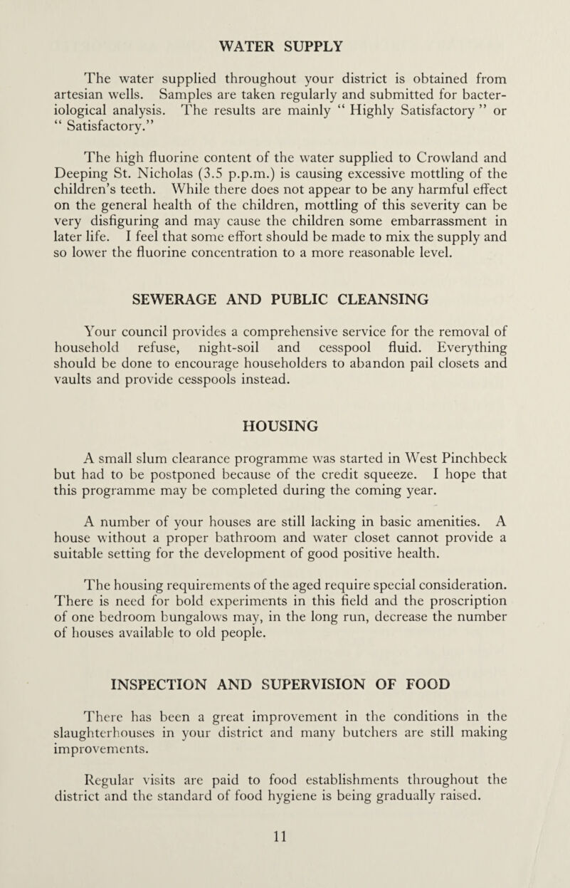 The water supplied throughout your district is obtained from artesian wells. Samples are taken regularly and submitted for bacter¬ iological analysis. The results are mainly “ Highly Satisfactory ” or “ Satisfactory.” The high fluorine content of the water supplied to Crowland and Deeping St. Nicholas (3.5 p.p.m.) is causing excessive mottling of the children’s teeth. While there does not appear to be any harmful effect on the general health of the children, mottling of this severity can be very disfiguring and may cause the children some embarrassment in later life. I feel that some effort should be made to mix the supply and so lower the fluorine concentration to a more reasonable level. SEWERAGE AND PUBLIC CLEANSING Your council provides a comprehensive service for the removal of household refuse, night-soil and cesspool fluid. Everything should be done to encourage householders to abandon pail closets and vaults and provide cesspools instead. HOUSING A small slum clearance programme was started in West Pinchbeck but had to be postponed because of the credit squeeze. I hope that this programme may be completed during the coming year. A number of your houses are still lacking in basic amenities. A house without a proper bathroom and water closet cannot provide a suitable setting for the development of good positive health. The housing requirements of the aged require special consideration. There is need for bold experiments in this field and the proscription of one bedroom bungalows may, in the long run, decrease the number of houses available to old people. INSPECTION AND SUPERVISION OF FOOD There has been a great improvement in the conditions in the slaughterhouses in your district and many butchers are still making improvements. Regular visits are paid to food establishments throughout the district and the standard of food hygiene is being gradually raised.