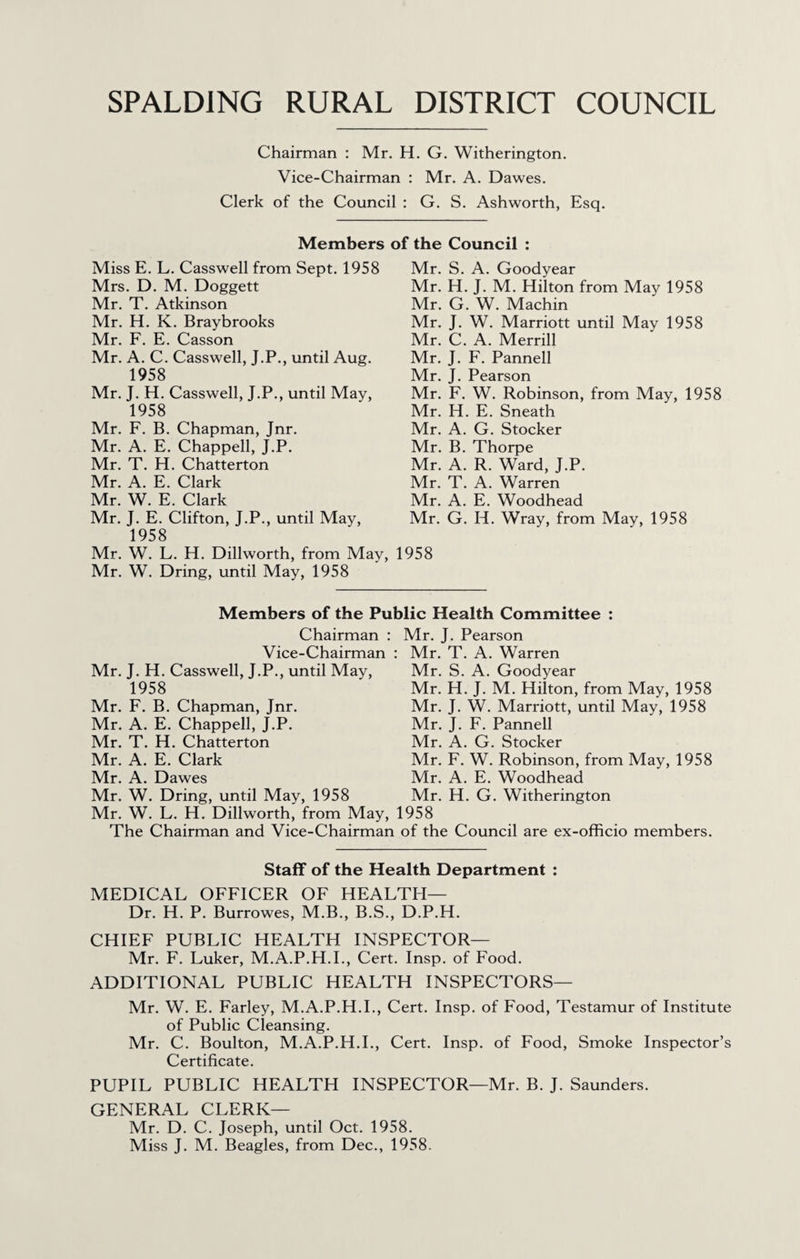 SPALDING RURAL DISTRICT COUNCIL Chairman ; Mr. H. G. Witherington. Vice-Chairman : Mr. A. Dawes. Clerk of the Council : G. S. Ashworth, Esq. Members of the Council : Miss E. L. Casswell from Sept. 1958 Mrs. D. M. Doggett Mr. T. Atkinson Mr. H. K. Braybrooks Mr. F. E. Casson Mr. A. C. Casswell, J.P., until Aug. 1958 Mr. J. H. Casswell, J.P., until May, 1958 Mr. F. B. Chapman, Jnr. Mr. A. E. Chappell, J.P. Mr. T. H. Chatterton Mr. A. E. Clark Mr. W. E. Clark Mr. J. E. Clifton, J.P., until May, 1958 Mr. S. A. Goodyear Mr. H. J. M. Hilton from May 1958 Mr. G. W. Machin Mr. J. W. Marriott until May 1958 Mr. C. A. Merrill Mr. J. F. Panned Mr. J. Pearson Mr. F. W. Robinson, from May, 1958 Mr. H. E. Sneath Mr. A. G. Stocker Mr. B. Thorpe Mr. A. R. Ward, J.P. Mr. T. A. Warren Mr. A. E. Woodhead Mr. G. H. Wray, from May, 1958 Mr. W. L. H. Dillworth, from May, 1958 Mr. W. Dring, until May, 1958 Members of the Public Health Committee : Chairman : Vice-Chairman : Mr. J. H. Casswell, J.P., until May, 1958 Mr. F. B. Chapman, Jnr. Mr. A. E. Chappell, J.P. Mr. T. H. Chatterton Mr. A. E. Clark Mr. A. Dawes Mr. W. Dring, until May, 1958 Mr. W. L. H. Dillworth, from May, The Chairman and Vice-Chairman Mr. J. Pearson : Mr. T. A. Warren Mr. S. A. Goodyear Mr. H. J. M. Hilton, from May, 1958 Mr. J. W. Marriott, until May, 1958 Mr. J. F. Panned Mr. A. G. Stocker Mr. F. W. Robinson, from May, 1958 Mr. A. E. Woodhead Mr. H. G. Witherington 1958 of the Council are ex-officio members. Staff of the Health Department : MEDICAL OFFICER OF HEALTH— Dr. H. P. Burrowes, M.B., B.S., D.P.H. CHIEF PUBLIC HEALTH INSPECTOR— Mr. F. Luker, M.A.P.H.L, Cert. Insp. of Food. ADDITIONAL PUBLIC HEALTH INSPECTORS— Mr. W. E. Farley, M.A.P.H.L, Cert. Insp. of Food, Testamur of Institute of Public Cleansing. Mr. C. Boulton, M.A.P.H.L, Cert. Insp. of Food, Smoke Inspector’s Certificate. PUPIL PUBLIC HEALTH INSPECTOR—Mr. B. J. Saunders. GENERAL CLERK— Mr. D. C. Joseph, until Oct. 1958. Miss J. M. Beagles, from Dec., 1958.