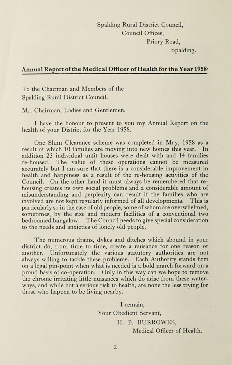 Council Offices, Priory Road, Spalding. Annual Report of the Medical Officer of Health for the Year 1958* To the Chairman and Members of the Spalding Rural District Council. Mr. Chairman, Ladies and Gentlemen, I have the honour to present to you my Annual Report on the health of your District for the Year 1958. One Slum Clearance scheme was completed in May, 1958 as a result of which 10 families are moving into new homes this year. In addition 23 individual unfit houses were dealt with and 14 families re-housed. The value of these operations cannot be measured accurately but I am sure that there is a considerable improvement in health and happiness as a result of the re-housing activities of the Council. On the other hand it must always be remembered that re¬ housing creates its own social problems and a considerable amount of misunderstanding and perplexity can result if the families who are involved are not kept regularly informed of all developments. This is particularly so in the case of old people, some of whom are overwhelmed, sometimes, by the size and modern facilities of a conventional two bedroomed bungalow. The Council needs to give special consideration to the needs and anxieties of lonely old people. The numerous drains, dykes and ditches which abound in your district do, from time to time, create a nuisance for one reason or another. Unfortunately the various statutory authorities are not always willing to tackle these problems. Each Authority stands firm on a legal pin-point when what is needed is a bold march forward on a proud basis of co-operation. Only in this way can we hope to remove the chronic irritating little nuisances which do arise from these water¬ ways, and while not a serious risk to health, are none the less trying for those who happen to be living nearby. I remain. Your Obedient Servant, H. P. BURROWES, Medical Officer of Health.