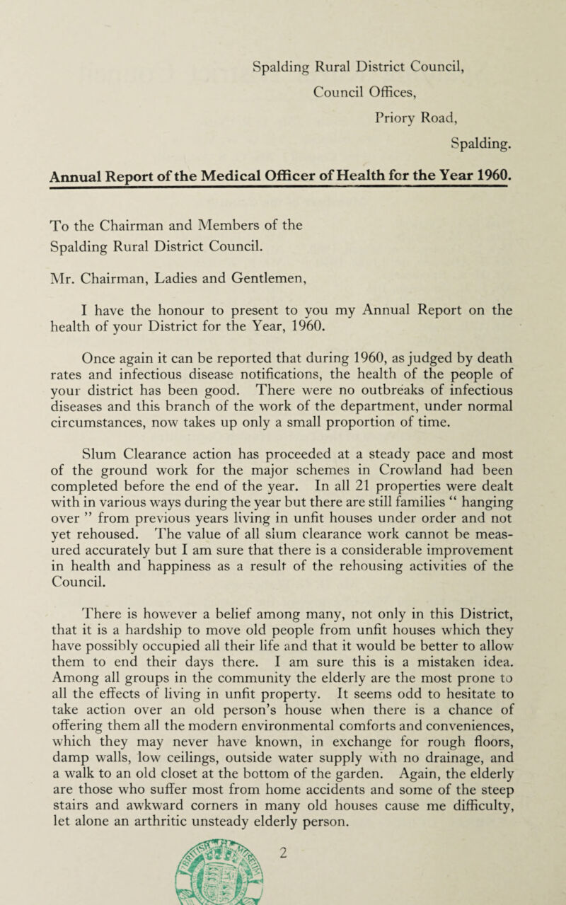 Council Offices, Priory Road, Spalding. Annual Report of the Medical Officer of Health for the Year 1960. To the Chairman and Members of the Spalding Rural District Council. Mr. Chairman, Ladies and Gentlemen, I have the honour to present to you my Annual Report on the health of your District for the Year, 1960. Once again it can be reported that during 1960, as judged by death rates and infectious disease notifications, the health of the people of your district has been good. There were no outbreaks of infectious diseases and this branch of the work of the department, under normal circumstances, now takes up only a small proportion of time. Slum Clearance action has proceeded at a steady pace and most of the ground work for the major schemes in Crowland had been completed before the end of the year. In all 21 properties were dealt with in various ways during the year but there are still families “ hanging over ” from previous years living in unfit houses under order and not yet rehoused. The value of all slum clearance work cannot be meas¬ ured accurately but I am sure that there is a considerable improvement in health and happiness as a result of the rehousing activities of the Council. There is however a belief among many, not only in this District, that it is a hardship to move old people from unfit houses which they have possibly occupied all their life and that it would be better to allow them to end their days there. I am sure this is a mistaken idea. Among all groups in the community the elderly are the most prone to all the effects of living in unfit property. It seems odd to hesitate to take action over an old person’s house when there is a chance of offering them all the modern environmental comforts and conveniences, which they may never have known, in exchange for rough floors, damp walls, low ceilings, outside water supply with no drainage, and a walk to an old closet at the bottom of the garden. Again, the elderly are those who suffer most from home accidents and some of the steep stairs and awkward corners in many old houses cause me difficulty, let alone an arthritic unsteady elderly person.