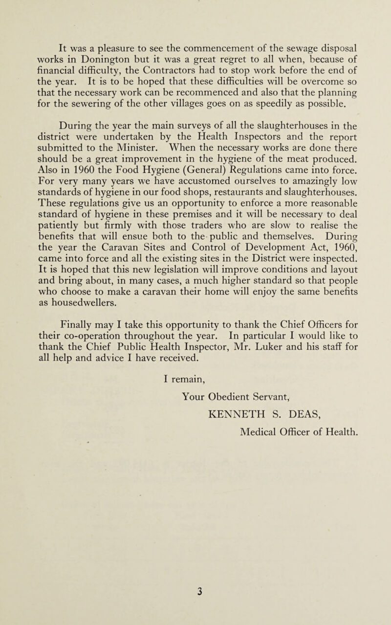 It was a pleasure to see the commencement of the sewage disposal works in Bonington but it was a great regret to all when, because of financial difficulty, the Contractors had to stop work before the end of the year. It is to be hoped that these difficulties will be overcome so that the necessary work can be recommenced and also that the planning for the sewering of the other villages goes on as speedily as possible. During the year the main surveys of all the slaughterhouses in the district were undertaken by the Health Inspectors and the report submitted to the Minister. When the necessary works are done there should be a great improvement in the hygiene of the meat produced. Also in 1960 the Food Hygiene (General) Regulations came into force. For very many years we have accustomed ourselves to amazingly low standards of hygiene in our food shops, restaurants and slaughterhouses. These regulations give us an opportunity to enforce a more reasonable standard of hygiene in these premises and it will be necessary to deal patiently but firmly with those traders who are slow to realise the benefits that will ensue both to the public and themselves. During the year the Caravan Sites and Control of Development Act, 1960, came into force and all the existing sites in the District were inspected. It is hoped that this new legislation will improve conditions and layout and bring about, in many cases, a much higher standard so that people who choose to make a caravan their home will enjoy the same benefits as housedwellers. Finally may I take this opportunity to thank the Chief Officers for their co-operation throughout the year. In particular I would like to thank the Chief Public Health Inspector, Mr. Luker and his staff for all help and advice I have received. I remain. Your Obedient Servant, KENNETH S. DEAS, Medical Officer of Health.