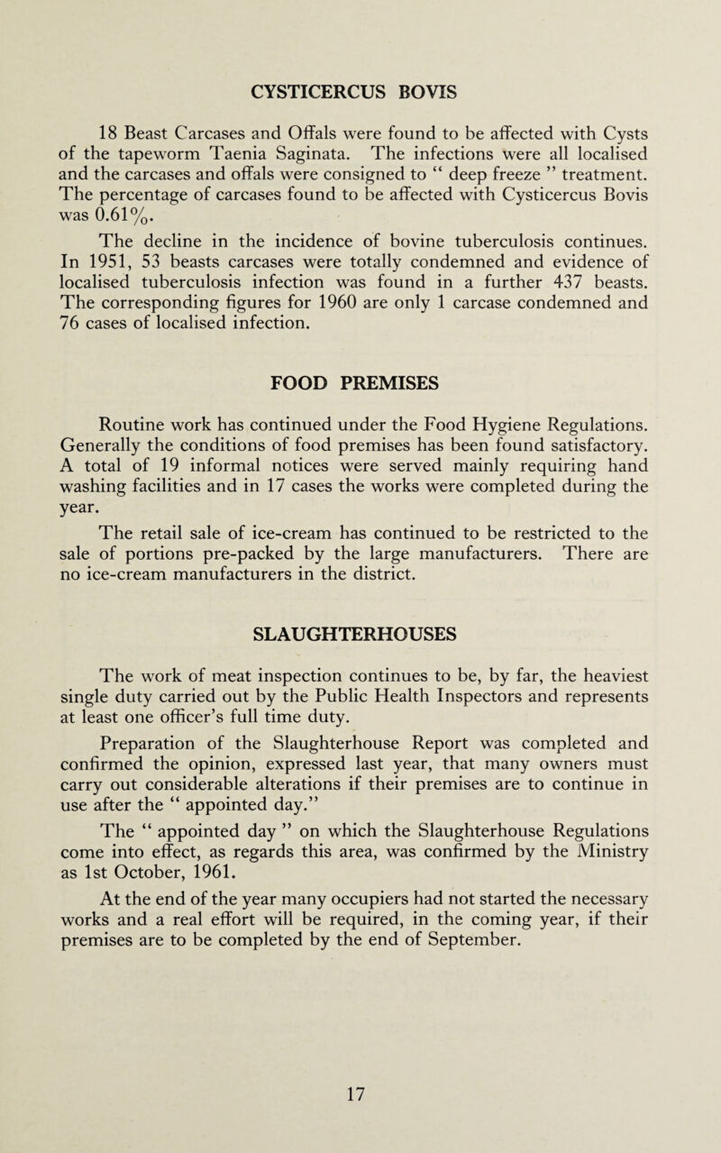 CYSTICERCUS BOVIS 18 Beast Carcases and Offals were found to be affected with Cysts of the tapeworm Taenia Saginata. The infections were all localised and the carcases and offals were consigned to “ deep freeze ” treatment. The percentage of carcases found to be affected with Cysticercus Bovis was 0.61%. The decline in the incidence of bovine tuberculosis continues. In 1951, 53 beasts carcases were totally condemned and evidence of localised tuberculosis infection was found in a further 437 beasts. The corresponding figures for 1960 are only 1 carcase condemned and 76 cases of localised infection. FOOD PREMISES Routine work has continued under the Food Hygiene Regulations. Generally the conditions of food premises has been found satisfactory. A total of 19 informal notices were served mainly requiring hand washing facilities and in 17 cases the works were completed during the year. The retail sale of ice-cream has continued to be restricted to the sale of portions pre-packed by the large manufacturers. There are no ice-cream manufacturers in the district. SLAUGHTERHOUSES The w^ork of meat inspection continues to be, by far, the heaviest single duty carried out by the Public Health Inspectors and represents at least one officer’s full time duty. Preparation of the Slaughterhouse Report was completed and confirmed the opinion, expressed last year, that many owners must carry out considerable alterations if their premises are to continue in use after the “ appointed day.” The “ appointed day ” on which the Slaughterhouse Regulations come into effect, as regards this area, was confirmed by the Ministry as 1st October, 1961. At the end of the year many occupiers had not started the necessary works and a real effort will be required, in the coming year, if their premises are to be completed by the end of September.