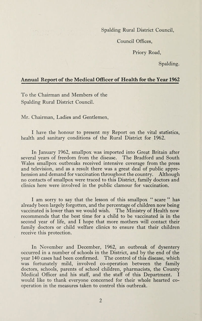 Council Offices, Priory Road, Spalding. Annual Report of the Medical Officer of Health for the Year 1962 To the Chairman and Members of the Spalding Rural District Council. Mr. Chairman, Ladies and Gentlemen, I have the honour to present my Report on the vital statistics, health and sanitary conditions of the Rural District for 1962. In January 1962, smallpox was imported into Great Britain after several years of freedom from the disease. The Bradford and South Wales smallpox outbreaks received intensive coverage from the press and television, and as a result there was a great deal of public appre¬ hension and demand for vaccination throughout the country. Although no contacts of smallpox were traced to this District, family doctors and clinics here were involved in the public clamour for vaccination. I am sorry to say that the lesson of this smallpox “ scare ” has already been largely forgotten, and the percentage of children now being vaccinated is lower than we would wish. The Ministry of Health now recommends that the best time for a child to be vaccinated is in the second year of life, and I hope that more mothers will contact their family doctors or child welfare clinics to ensure that their children receive this protection. In November and December, 1962, an outbreak of dysentery occurred in a number of schools in the District, and by the end of the year 140 cases had been confirmed. The control of this disease, which was fortunately mild, involved co-operation between the family doctors, schools, parents of school children, pharmacists, the County Medical Officer and his staff, and the staff of this Department. I would like to thank everyone concerned for their whole hearted co¬ operation in the measures taken to control this outbreak.