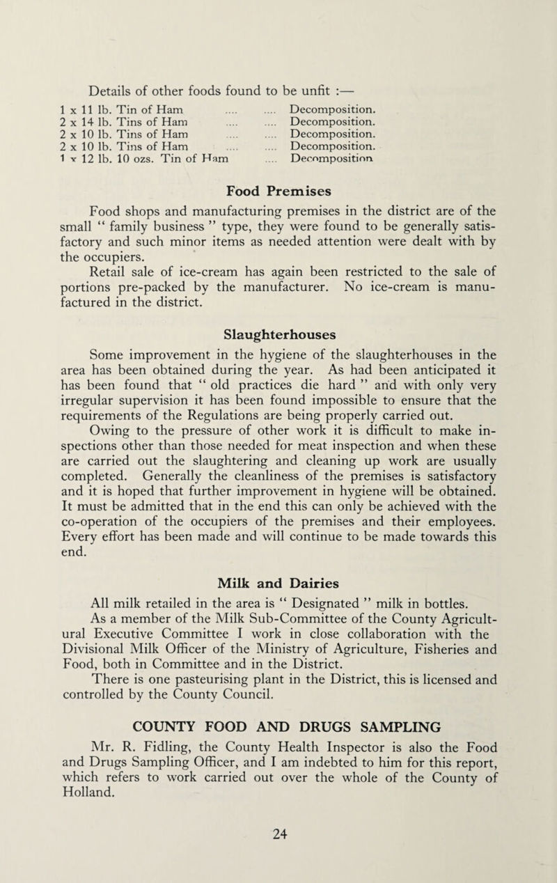 Details of other foods found to be unfit ;— 1x11 lb. Tin of Ham 2 X 14 lb. Tins of Ham 2 X 10 lb. Tins of Ham 2 X 10 lb. Tins of Ham 1 V 12 lb. 10 ozs. Tin of Ham Decomposition. Decomposition. Decomposition. Decomposition. Decomposition. Food Premises Food shops and manufacturing premises in the district are of the small “ family business ” type, they were found to be generally satis¬ factory and such minor items as needed attention were dealt with by the occupiers. Retail sale of ice-cream has again been restricted to the sale of portions pre-packed by the manufacturer. No ice-cream is manu¬ factured in the district. Slaughterhouses Some improvement in the hygiene of the slaughterhouses in the area has been obtained during the year. As had been anticipated it has been found that “ old practices die hard ” arid with only very irregular supervision it has been found impossible to ensure that the requirements of the Regulations are being properly carried out. Owing to the pressure of other work it is difficult to make in¬ spections other than those needed for meat inspection and when these are carried out the slaughtering and cleaning up work are usually completed. Generally the cleanliness of the premises is satisfactory and it is hoped that further improvement in hygiene will be obtained. It must be admitted that in the end this can only be achieved with the co-operation of the occupiers of the premises and their employees. Every effort has been made and will continue to be made towards this end. Milk and Dairies All milk retailed in the area is “ Designated ” milk in bottles. As a member of the Milk Sub-Committee of the County Agricult¬ ural Executive Committee I work in close collaboration with the Divisional Milk Officer of the Ministry of Agriculture, Fisheries and Food, both in Committee and in the District. There is one pasteurising plant in the District, this is licensed and controlled by the County Council. COUNTY FOOD AND DRUGS SAMPLING Mr. R. Fidling, the County Health Inspector is also the Food and Drugs Sampling Officer, and I am indebted to him for this report, which refers to work carried out over the whole of the County of Holland.