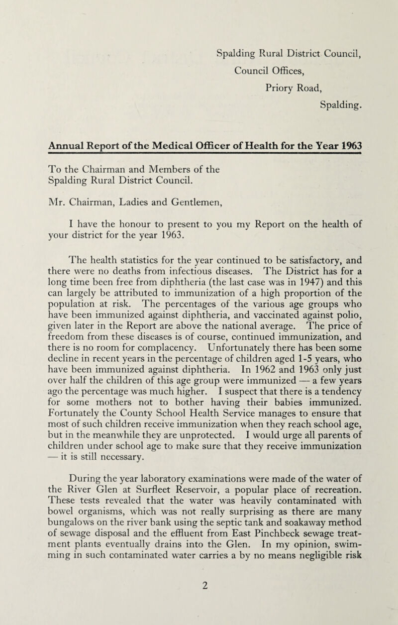 Council Offices, Priory Road, Spalding. Annual Report of the Medical Officer of Health for the Year 1%3 To the Chairman and Members of the Spalding Rural District Council. Mr. Chairman, Ladies and Gentlemen, I have the honour to present to you my Report on the health of your district for the year 1963. The health statistics for the year continued to be satisfactory, and there were no deaths from infectious diseases. The District has for a long time been free from diphtheria (the last case was in 1947) and this can largely be attributed to immunization of a high proportion of the population at risk. The percentages of the various age groups who have been immunized against diphtheria, and vaccinated against polio, given later in the Report are above the national average. The price of freedom from these diseases is of course, continued immunization, and there is no room for complacency. Unfortunately there has been some decline in recent years in the percentage of children aged 1-5 years, who have been immunized against diphtheria. In 1962 and 1963 only just over half the children of this age group were immunized — a few years ago the percentage was much higher. I suspect that there is a tendency for some mothers not to bother having their babies immunized. Fortunately the County School Health Service manages to ensure that most of such children receive immunization when they reach school age, but in the meanwhile they are unprotected. I would urge all parents of children under school age to make sure that they receive immunization — it is still necessary. During the year laboratory examinations were made of the water of the River Glen at Surfleet Reservoir, a popular place of recreation. These tests revealed that the water was heavily contaminated with bowel organisms, which was not really surprising as there are many bungalows on the river bank using the septic tank and soakaway method of sewage disposal and the effluent from East Pinchbeck sewage treat¬ ment plants eventually drains into the Glen. In my opinion, swim¬ ming in such contaminated water carries a by no means negligible risk