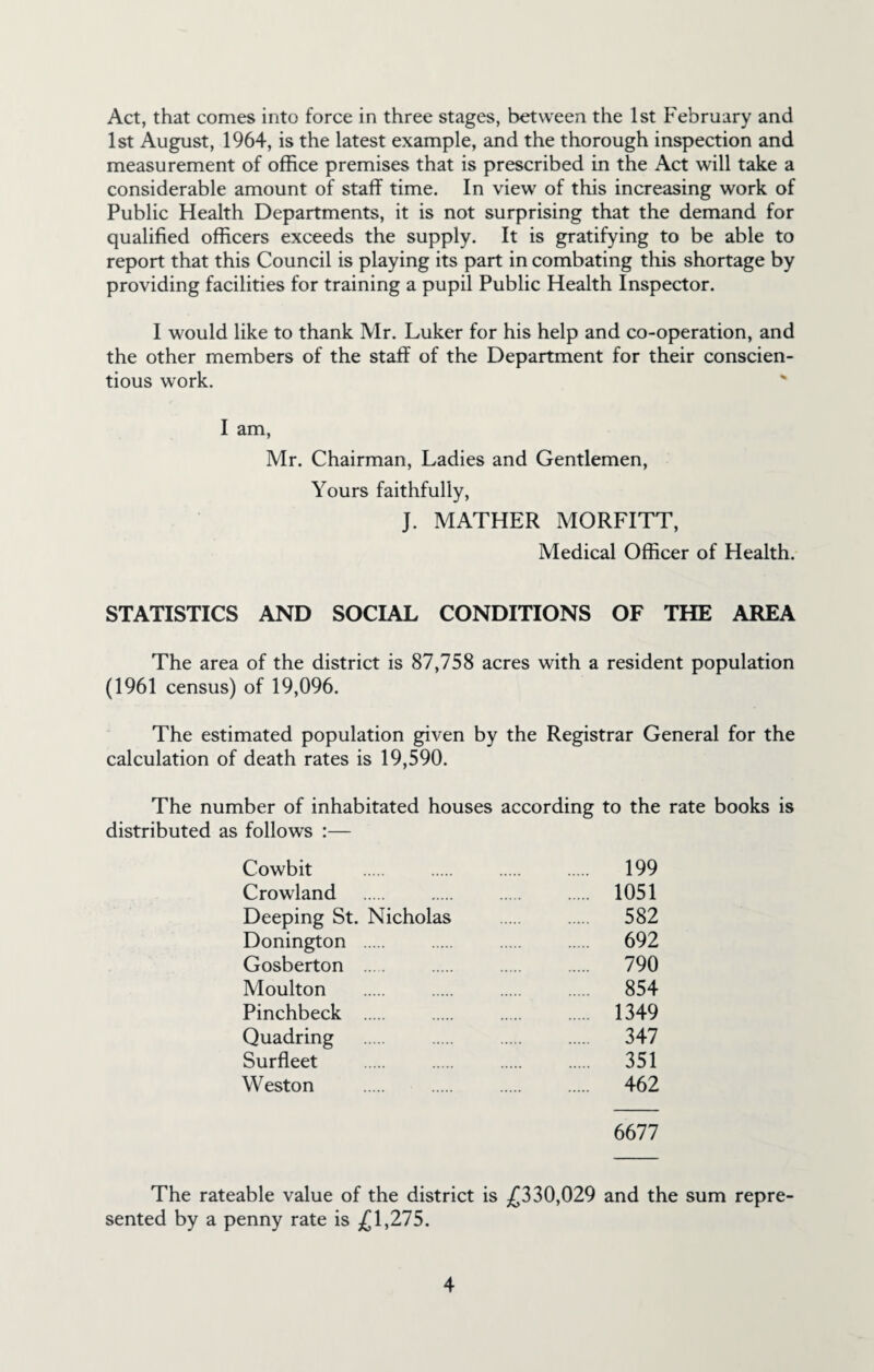 Act, that comes into force in three stages, between the 1st February and 1st August, 1964, is the latest example, and the thorough inspection and measurement of office premises that is prescribed in the Act will take a considerable amount of staff time. In view of this increasing work of Public Health Departments, it is not surprising that the demand for qualified officers exceeds the supply. It is gratifying to be able to report that this Council is playing its part in combating this shortage by providing facilities for training a pupil Public Health Inspector. I would like to thank Mr. Luker for his help and co-operation, and the other members of the staff of the Department for their conscien¬ tious work. I am, Mr. Chairman, Ladies and Gentlemen, Yours faithfully, J. MATHER MORFITT, Medical Officer of Health. STATISTICS AND SOCIAL CONDITIONS OF THE AREA The area of the district is 87,758 acres with a resident population (1961 census) of 19,096. The estimated population given by the Registrar General for the calculation of death rates is 19,590. The number of inhabitated houses according to the rate books is distributed as follows :— Cowbit . . . . 199 Crowland . . . . 1051 Deeping St. Nicholas . . 582 Donington . . . . 692 Gosberton ... . . . 790 Moulton . . . . 854 Pinchbeck . . . . 1349 Quadring . . . . 347 Surfleet . . . . 351 Weston . . . . 462 6677 The rateable value of the district is £330,029 and the sum repre¬ sented by a penny rate is £1,275.