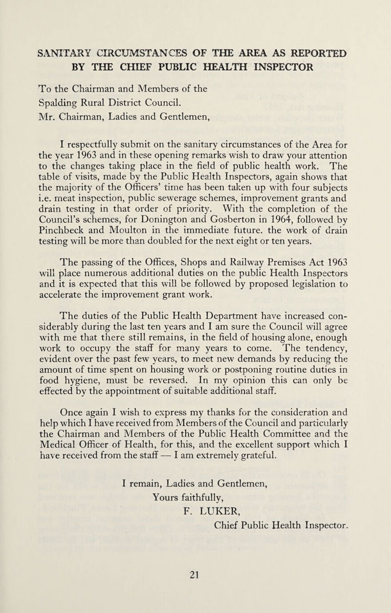 SANITARY CIRCUMSTANCES OF THE AREA AS REPORTED BY THE CHIEF PUBLIC HEALTH INSPECTOR To the Chairman and Members of the Spalding Rural District Council. Mr. Chairman, Ladies and Gentlemen, I respectfully submit on the sanitary circumstances of the Area for the year 1963 and in these opening remarks wish to draw your attention to the changes taking place in the field of public health work. The table of visits, made by the Public Health Inspectors, again shows that the majority of the Officers’ time has been taken up with four subjects i.e. meat inspection, public sewerage schemes, improvement grants and drain testing in that order of priority. With the completion of the Council’s schemes, for Donington and Gosberton in 1964, followed by Pinchbeck and Moulton in the immediate future, the work of drain testing will be more than doubled for the next eight or ten years. The passing of the Offices, Shops and Railway Premises Act 1963 will place numerous additional duties on the public Health Inspectors and it is expected that this will be followed by proposed legislation to accelerate the improvement grant work. The duties of the Public Health Department have increased con¬ siderably during the last ten years and I am sure the Council will agree with me that there still remains, in the field of housing alone, enough work to occupy the staff for many years to come. The tendency, evident over the past few years, to meet new demands by reducing the amount of time spent on housing work or postponing routine duties in food hygiene, must be reversed. In my opinion this can only be effected by the appointment of suitable additional staff. Once again I wish to express my thanks for the consideration and help which I have received from Members of the Council and particularly the Chairman and Members of the Public Health Committee and the Medical Officer of Health, for this, and the excellent support which I have received from the staff — I am extremely grateful. I remain. Ladies and Gentlemen, Yours faithfully, F. LUKER, Chief Public Health Inspector.