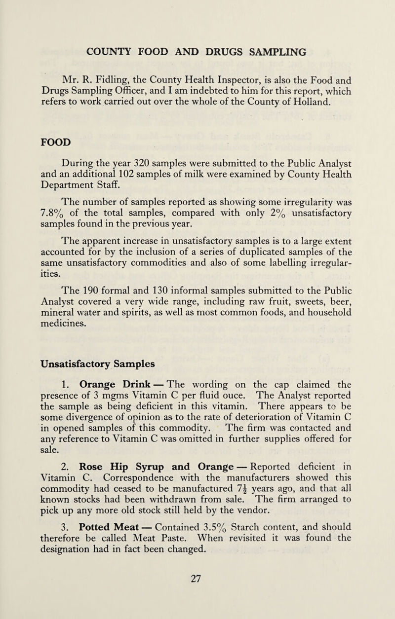 COUNTY FOOD AND DRUGS SAMPLING Mr. R. Fidling, the County Health Inspector, is also the Food and Drugs Sampling Officer, and I am indebted to him for this report, which refers to work carried out over the whole of the County of Holland. FOOD During the year 320 samples were submitted to the Public Analyst and an additional 102 samples of milk were examined by County Health Department Staff. The number of samples reported as showing some irregularity was 7.8% of the total samples, compared with only 2% unsatisfactory samples found in the previous year. The apparent increase in unsatisfactory samples is to a large extent accounted for by the inclusion of a series of duplicated samples of the same unsatisfactory commodities and also of some labelling irregular¬ ities. The 190 formal and 130 informal samples submitted to the Public Analyst covered a very wide range, including raw fruit, sweets, beer, mineral water and spirits, as well as most common foods, and household medicines. Unsatisfactory Samples 1. Orange Drink — The wording on the cap claimed the presence of 3 mgms Vitamin C per fluid ouce. The Analyst reported the sample as being deficient in this vitamin. There appears to be some divergence of opinion as to the rate of deterioration of Vitamin C in opened samples of this commodity. The firm was contacted and any reference to Vitamin C was omitted in further supplies offered for sale. 2. Rose Hip Syrup and Orange — Reported deficient in Vitamin C. Correspondence with the manufacturers showed this commodity had ceased to be manufactured 1\ years ago, and that all known stocks had been withdrawn from sale. The firm arranged to pick up any more old stock still held by the vendor. 3. Potted Meat — Contained 3.5% Starch content, and should therefore be called Meat Paste. When revisited it was found the designation had in fact been changed.