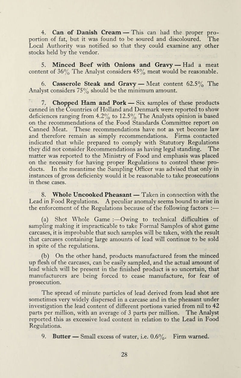 4. Can of Danish Cream — This can had the proper pro¬ portion of fat, but it was found to be soured and discoloured. The Local Authority was notified so that they could examine any other stocks held by the vendor. 5. Minced Beef with Onions and Gravy — Had a meat content of 36% The Analyst considers 45% meat would be reasonable. 6. Casserole Steak and Gravy — Meat content 62.5% The Analyst considers 75% should be the minimum amount. 7. Chopped Ham and Pork — Six samples of these products canned in the Countries of Holland and Denmark were reported to show deficiences ranging from 4.2% to 12.5% The Analysts opinion is based on the recommendations of the Food Standards Committee report on Canned Meat. These recommendations have not as yet become law and therefore remain as simply recommendations. Firms contacted indicated that while prepared to comply with Statutory Regulations they did not consider Recommendations as having legal standing. The matter was reported to the Ministry of Food and emphasis was placed on the necessity for having proper Regulations to control these pro¬ ducts. In the meantime the Sampling Officer was advised that only in instances of gross deficienby would it be reasonable to take prosecutions in these cases. 8. Whole Uncooked Pheasant — Taken in connection with the Lead in Food Regulations. A peculiar anomaly seems bound to arise in the enforcement of the Regulations because of the following factors :— (a) Shot Whole Game :—Owing to technical difficulties of sampling making it impracticable to take Formal Samples of shot game carcases, it is improbable that such samples will be taken, with the result that carcases containing large amounts of lead will continue to be sold in spite of the regulations. (b) On the other hand, products manufactured from the minced up flesh of the carcases, can be easily sampled, and the actual amount of lead which will be present in the finished product is so uncertain, that manufacturers are being forced to cease manufacture, for fear of prosecution. The spread of minute particles of lead derived from lead shot are sometimes very widely dispersed in a carcase and in the pheasant under investigation the lead content of different portions varied from nil to 42 parts per million, with an average of 3 parts per million. The Analyst reported this as excessive lead content in relation to the Lead in Food Regulations. 9. Butter — Small excess of water, i.e. 0.6%. Firm warned.